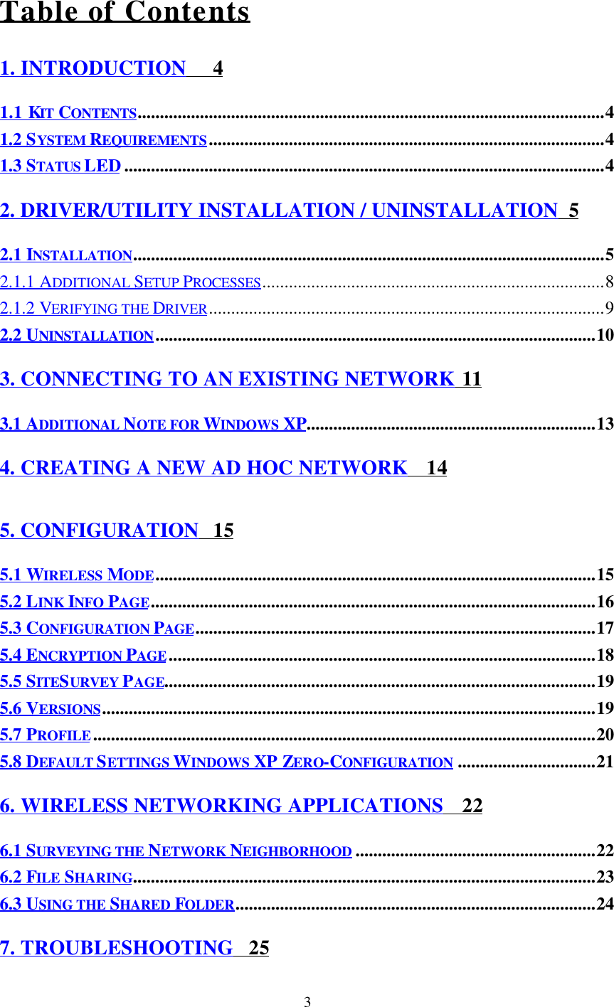 3 Table of Contents1. INTRODUCTION     41.1 KIT CONTENTS.........................................................................................................41.2 SYSTEM REQUIREMENTS.........................................................................................41.3 STATUS LED............................................................................................................42. DRIVER/UTILITY INSTALLATION / UNINSTALLATION  52.1 INSTALLATION..........................................................................................................52.1.1 ADDITIONAL SETUP PROCESSES.............................................................................82.1.2 VERIFYING THE DRIVER.........................................................................................92.2 UNINSTALLATION...................................................................................................103. CONNECTING TO AN EXISTING NETWORK  113.1 ADDITIONAL NOTE FOR WINDOWS XP.................................................................134. CREATING A NEW AD HOC NETWORK    145. CONFIGURATION   155.1 WIRELESS MODE...................................................................................................155.2 LINK INFO PAGE....................................................................................................165.3 CONFIGURATION PAGE..........................................................................................175.4 ENCRYPTION PAGE................................................................................................185.5 SITESURVEY  PAGE.................................................................................................195.6 VERSIONS...............................................................................................................195.7 PROFILE.................................................................................................................205.8 DEFAULT SETTINGS WINDOWS XP ZERO-CONFIGURATION ...............................216. WIRELESS NETWORKING APPLICATIONS    226.1 SURVEYING THE NETWORK NEIGHBORHOOD ......................................................226.2 FILE SHARING........................................................................................................236.3 USING THE SHARED FOLDER.................................................................................247. TROUBLESHOOTING   25