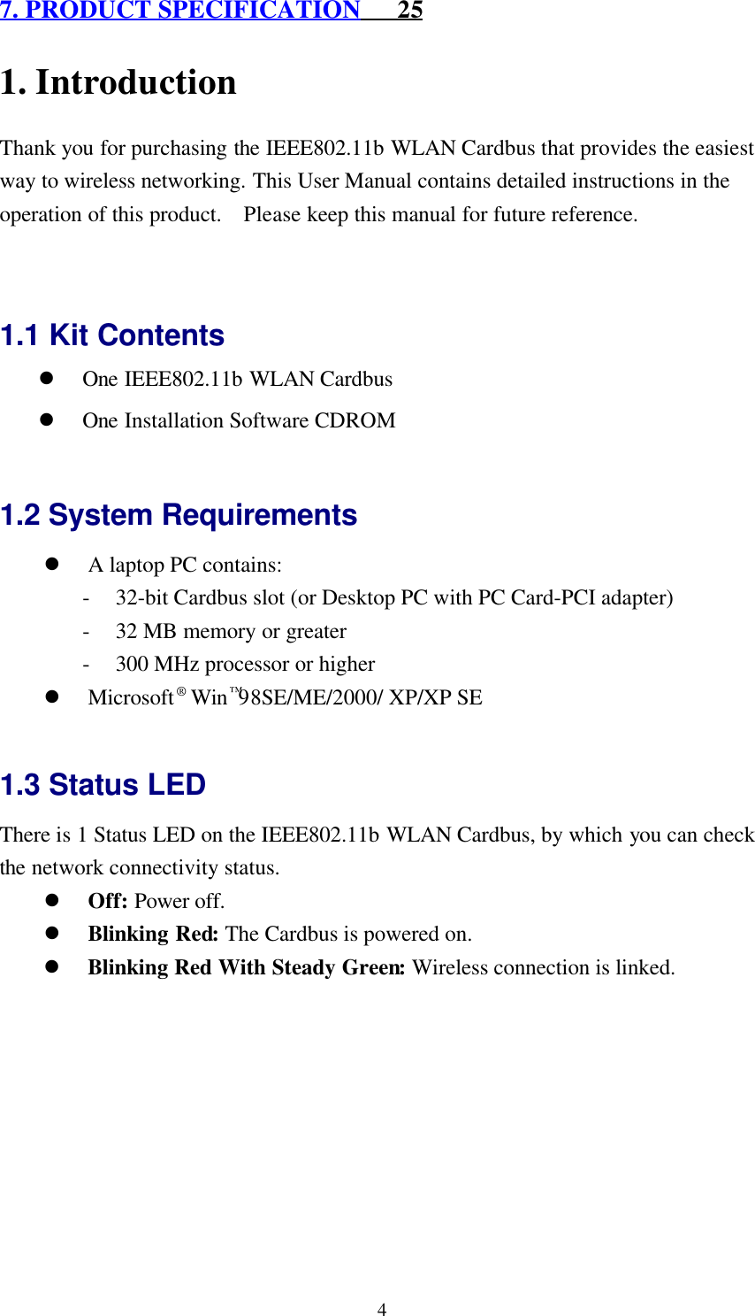 47. PRODUCT SPECIFICATION      251. IntroductionThank you for purchasing the IEEE802.11b WLAN Cardbus that provides the easiestway to wireless networking. This User Manual contains detailed instructions in theoperation of this product.  Please keep this manual for future reference.1.1 Kit Contentsl One IEEE802.11b WLAN Cardbusl One Installation Software CDROM1.2 System Requirementsl A laptop PC contains:- 32-bit Cardbus slot (or Desktop PC with PC Card-PCI adapter)- 32 MB memory or greater- 300 MHz processor or higherl Microsoft® Win™98SE/ME/2000/ XP/XP SE1.3 Status LEDThere is 1 Status LED on the IEEE802.11b WLAN Cardbus, by which you can checkthe network connectivity status.l Off: Power off.l Blinking Red: The Cardbus is powered on.l Blinking Red With Steady Green: Wireless connection is linked.