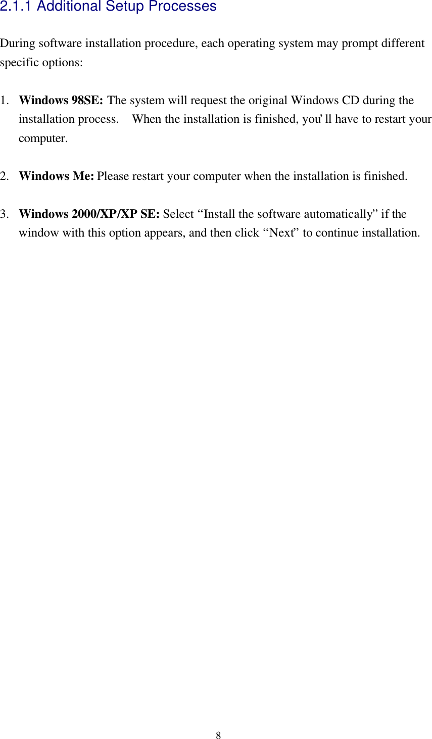 82.1.1 Additional Setup ProcessesDuring software installation procedure, each operating system may prompt differentspecific options:1. Windows 98SE: The system will request the original Windows CD during theinstallation process.  When the installation is finished, you’ll have to restart yourcomputer.2. Windows Me: Please restart your computer when the installation is finished.3. Windows 2000/XP/XP SE: Select “Install the software automatically” if thewindow with this option appears, and then click “Next” to continue installation.