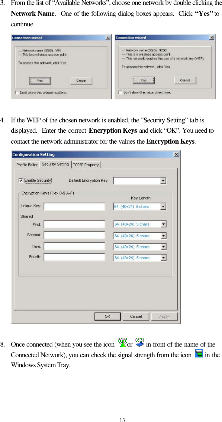   13 3. From the list of “Available Networks”, choose one network by double clicking the Network Name.  One of the following dialog boxes appears.  Click “Yes” to continue.     4. If the WEP of the chosen network is enabled, the “Security Setting” tab is displayed.  Enter the correct Encryption Keys and click “OK”. You need to contact the network administrator for the values the Encryption Keys.   8.   Once connected (when you see the icon  or   in front of the name of the Connected Network), you can check the signal strength from the icon   in the Windows System Tray.  