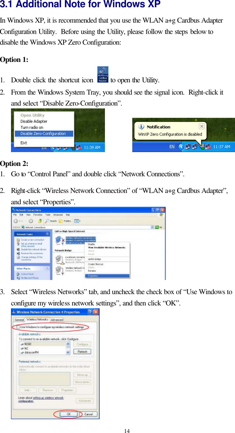   14 3.1 Additional Note for Windows XP   In Windows XP, it is recommended that you use the WLAN a+g Cardbus Adapter Configuration Utility.  Before using the Utility, please follow the steps below to disable the Windows XP Zero Configuration:  Option 1: 1. Double click the shortcut icon    to open the Utility.  2. From the Windows System Tray, you should see the signal icon.  Right-click it and select “Disable Zero-Configuration”.      Option 2: 1. Go to “Control Panel” and double click “Network Connections”.  2. Right-click “Wireless Network Connection” of “WLAN a+g Cardbus Adapter”, and select “Properties”.   3. Select “Wireless Networks” tab, and uncheck the check box of “Use Windows to configure my wireless network settings”, and then click “OK”.  