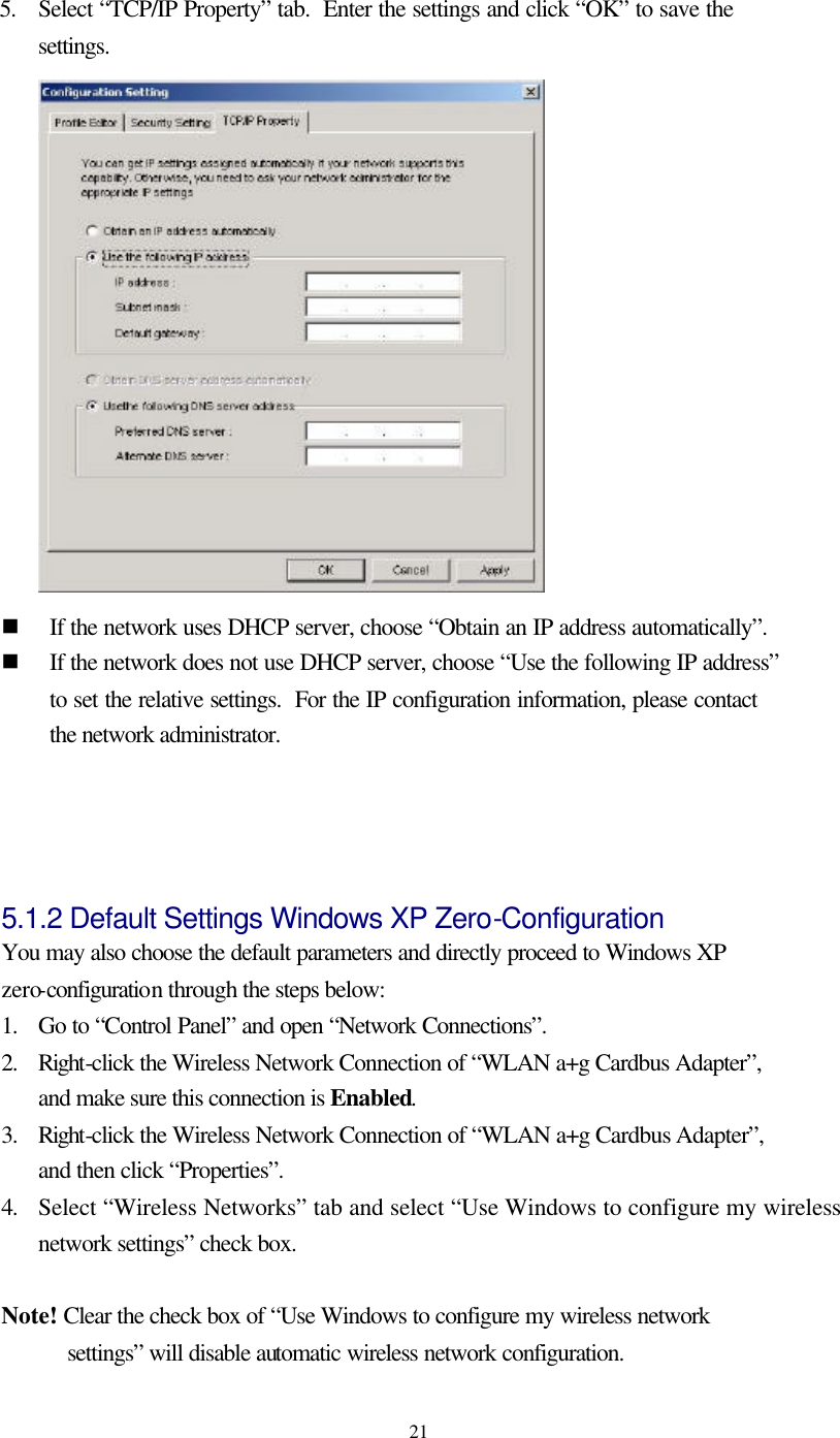   21 5.   Select “TCP/IP Property” tab.  Enter the settings and click “OK” to save the settings.  n If the network uses DHCP server, choose “Obtain an IP address automatically”. n If the network does not use DHCP server, choose “Use the following IP address” to set the relative settings.  For the IP configuration information, please contact the network administrator.   5.1.2 Default Settings Windows XP Zero-Configuration   You may also choose the default parameters and directly proceed to Windows XP zero-configuration through the steps below: 1. Go to “Control Panel” and open “Network Connections”. 2. Right-click the Wireless Network Connection of “WLAN a+g Cardbus Adapter”, and make sure this connection is Enabled. 3. Right-click the Wireless Network Connection of “WLAN a+g Cardbus Adapter”, and then click “Properties”. 4. Select “Wireless Networks” tab and select “Use Windows to configure my wireless network settings” check box.  Note! Clear the check box of “Use Windows to configure my wireless network settings” will disable automatic wireless network configuration. 