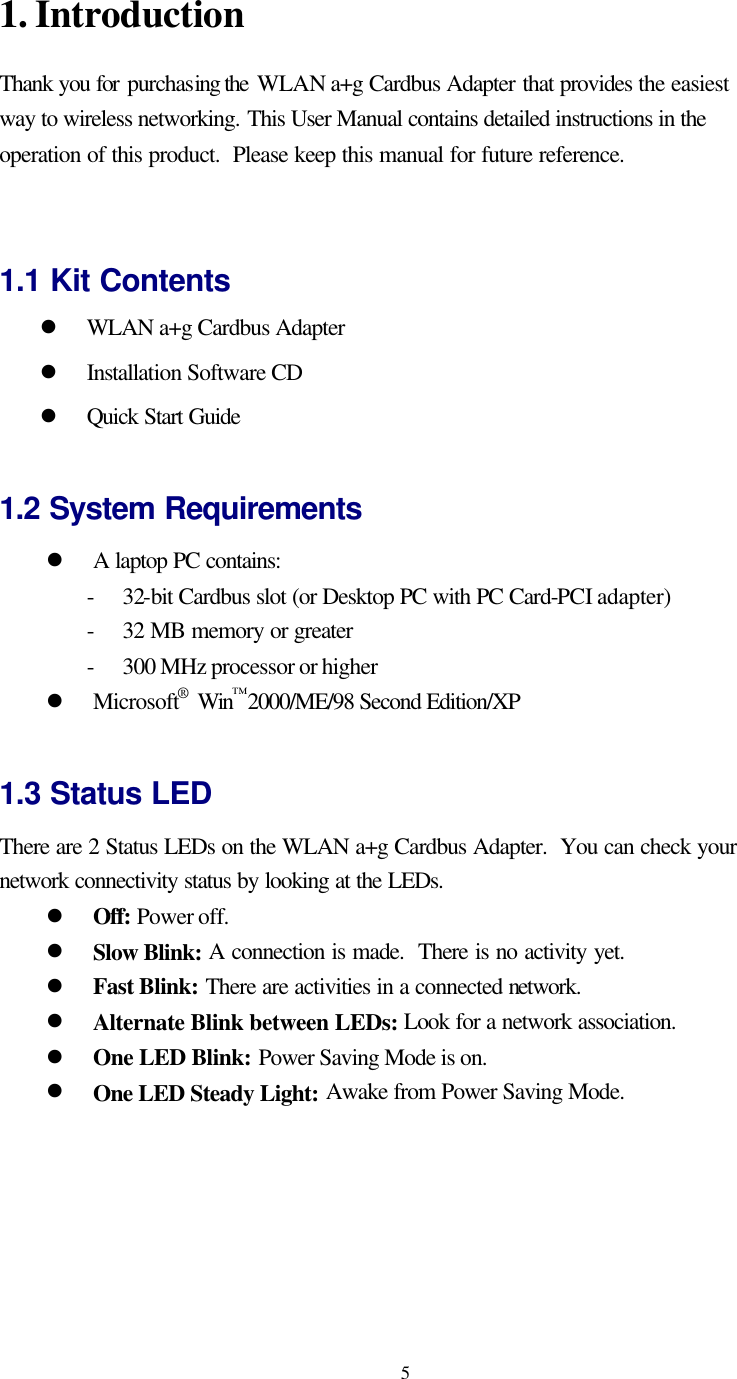   51. Introduction Thank you for purchasing the WLAN a+g Cardbus Adapter that provides the easiest way to wireless networking. This User Manual contains detailed instructions in the operation of this product.  Please keep this manual for future reference.     1.1 Kit Contents l WLAN a+g Cardbus Adapter l Installation Software CD l Quick Start Guide  1.2 System Requirements l A laptop PC contains: - 32-bit Cardbus slot (or Desktop PC with PC Card-PCI adapter) - 32 MB memory or greater - 300 MHz processor or higher l Microsoft® Win™2000/ME/98 Second Edition/XP  1.3 Status LED There are 2 Status LEDs on the WLAN a+g Cardbus Adapter.  You can check your network connectivity status by looking at the LEDs.   l Off: Power off. l Slow Blink: A connection is made.  There is no activity yet. l Fast Blink: There are activities in a connected network. l Alternate Blink between LEDs: Look for a network association. l One LED Blink: Power Saving Mode is on. l One LED Steady Light: Awake from Power Saving Mode.  