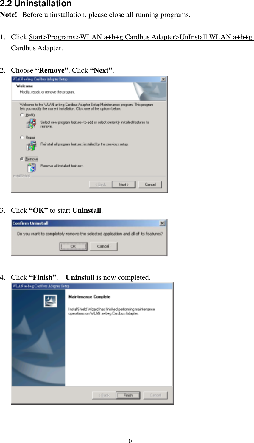  102.2 Uninstallation Note!   Before uninstallation, please close all running programs.  1.  Click Start&gt;Programs&gt;WLAN a+b+g Cardbus Adapter&gt;UnInstall WLAN a+b+g Cardbus Adapter.  2. Choose “Remove”. Click “Next”.   3. Click “OK” to start Uninstall.   4. Click “Finish”.  Uninstall is now completed.  