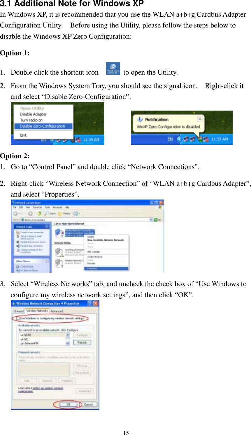  153.1 Additional Note for Windows XP   In Windows XP, it is recommended that you use the WLAN a+b+g Cardbus Adapter Configuration Utility.    Before using the Utility, please follow the steps below to disable the Windows XP Zero Configuration:  Option 1: 1.  Double click the shortcut icon      to open the Utility. 2.  From the Windows System Tray, you should see the signal icon.    Right-click it and select “Disable Zero-Configuration”.     Option 2: 1.  Go to “Control Panel” and double click “Network Connections”.  2.  Right-click “Wireless Network Connection” of “WLAN a+b+g Cardbus Adapter”, and select “Properties”.   3.  Select “Wireless Networks” tab, and uncheck the check box of “Use Windows to configure my wireless network settings”, and then click “OK”.  