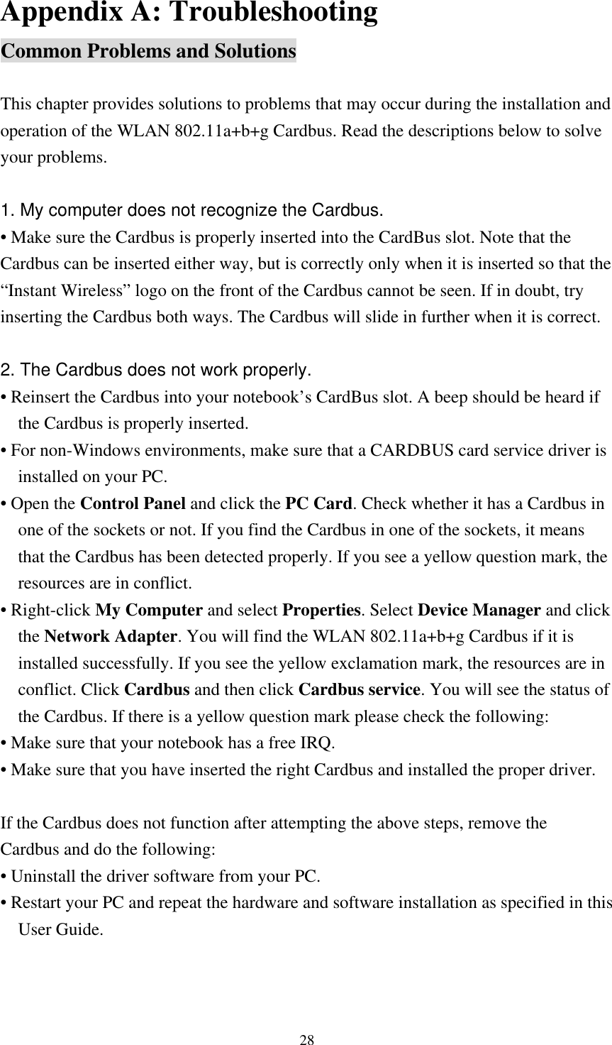  28Appendix A: Troubleshooting Common Problems and Solutions  This chapter provides solutions to problems that may occur during the installation and operation of the WLAN 802.11a+b+g Cardbus. Read the descriptions below to solve your problems.  1. My computer does not recognize the Cardbus. • Make sure the Cardbus is properly inserted into the CardBus slot. Note that the Cardbus can be inserted either way, but is correctly only when it is inserted so that the “Instant Wireless” logo on the front of the Cardbus cannot be seen. If in doubt, try inserting the Cardbus both ways. The Cardbus will slide in further when it is correct.  2. The Cardbus does not work properly. • Reinsert the Cardbus into your notebook’s CardBus slot. A beep should be heard if the Cardbus is properly inserted. • For non-Windows environments, make sure that a CARDBUS card service driver is installed on your PC. • Open the Control Panel and click the PC Card. Check whether it has a Cardbus in one of the sockets or not. If you find the Cardbus in one of the sockets, it means that the Cardbus has been detected properly. If you see a yellow question mark, the resources are in conflict. • Right-click My Computer and select Properties. Select Device Manager and click the Network Adapter. You will find the WLAN 802.11a+b+g Cardbus if it is installed successfully. If you see the yellow exclamation mark, the resources are in conflict. Click Cardbus and then click Cardbus service. You will see the status of the Cardbus. If there is a yellow question mark please check the following: • Make sure that your notebook has a free IRQ. • Make sure that you have inserted the right Cardbus and installed the proper driver.  If the Cardbus does not function after attempting the above steps, remove the Cardbus and do the following: • Uninstall the driver software from your PC. • Restart your PC and repeat the hardware and software installation as specified in this User Guide. 