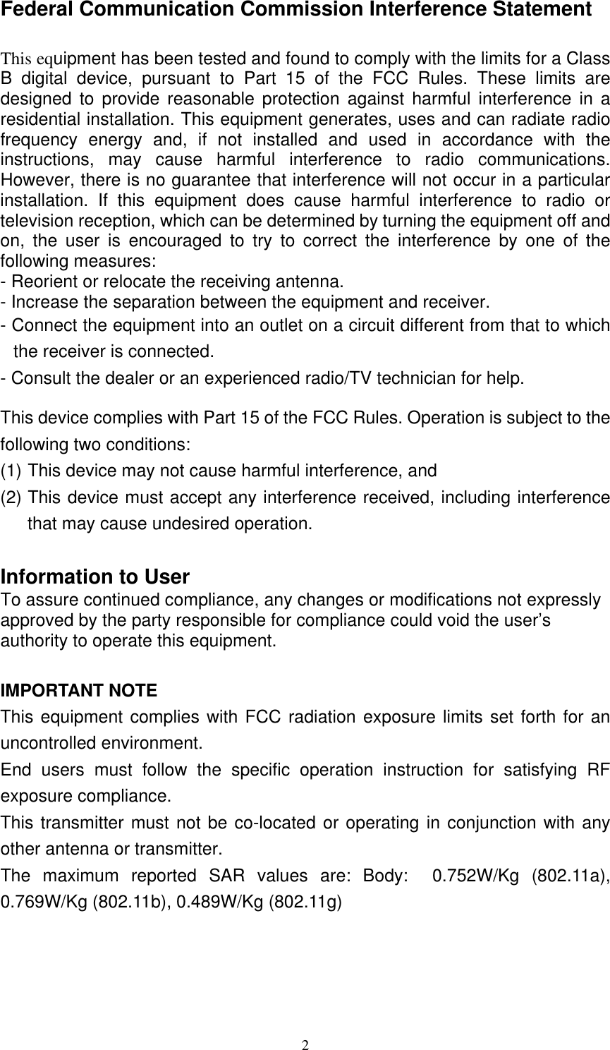  2Federal Communication Commission Interference Statement  This equipment has been tested and found to comply with the limits for a Class B digital device, pursuant to Part 15 of the FCC Rules. These limits are designed to provide reasonable protection against harmful interference in a residential installation. This equipment generates, uses and can radiate radio frequency energy and, if not installed and used in accordance with the instructions, may cause harmful interference to radio communications. However, there is no guarantee that interference will not occur in a particular installation. If this equipment does cause harmful interference to radio or television reception, which can be determined by turning the equipment off and on, the user is encouraged to try to correct the interference by one of the following measures: - Reorient or relocate the receiving antenna. - Increase the separation between the equipment and receiver. - Connect the equipment into an outlet on a circuit different from that to which the receiver is connected. - Consult the dealer or an experienced radio/TV technician for help. This device complies with Part 15 of the FCC Rules. Operation is subject to the following two conditions:   (1) This device may not cause harmful interference, and   (2) This device must accept any interference received, including interference that may cause undesired operation.  Information to User To assure continued compliance, any changes or modifications not expressly approved by the party responsible for compliance could void the user’s authority to operate this equipment.  IMPORTANT NOTE This equipment complies with FCC radiation exposure limits set forth for an uncontrolled environment.   End users must follow the specific operation instruction for satisfying RF exposure compliance. This transmitter must not be co-located or operating in conjunction with any other antenna or transmitter. The maximum reported SAR values are: Body:  0.752W/Kg (802.11a), 0.769W/Kg (802.11b), 0.489W/Kg (802.11g) 