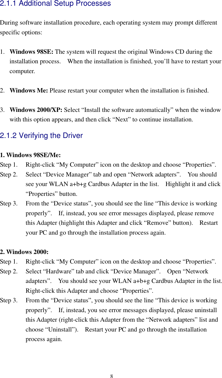  82.1.1 Additional Setup Processes  During software installation procedure, each operating system may prompt different specific options:  1.  Windows 98SE: The system will request the original Windows CD during the installation process.    When the installation is finished, you’ll have to restart your computer.  2.  Windows Me: Please restart your computer when the installation is finished.  3.  Windows 2000/XP: Select “Install the software automatically” when the window with this option appears, and then click “Next” to continue installation. 2.1.2 Verifying the Driver  1. Windows 98SE/Me: Step 1.    Right-click “My Computer” icon on the desktop and choose “Properties”. Step 2.    Select “Device Manager” tab and open “Network adapters”.    You should see your WLAN a+b+g Cardbus Adapter in the list.    Highlight it and click “Properties” button. Step 3.    From the “Device status”, you should see the line “This device is working properly”.    If, instead, you see error messages displayed, please remove this Adapter (highlight this Adapter and click “Remove” button).  Restart your PC and go through the installation process again.  2. Windows 2000: Step 1.    Right-click “My Computer” icon on the desktop and choose “Properties”. Step 2.    Select “Hardware” tab and click “Device Manager”.  Open “Network adapters”.    You should see your WLAN a+b+g Cardbus Adapter in the list.   Right-click this Adapter and choose “Properties”. Step 3.    From the “Device status”, you should see the line “This device is working properly”.    If, instead, you see error messages displayed, please uninstall this Adapter (right-click this Adapter from the “Network adapters” list and choose “Uninstall”).    Restart your PC and go through the installation process again.  