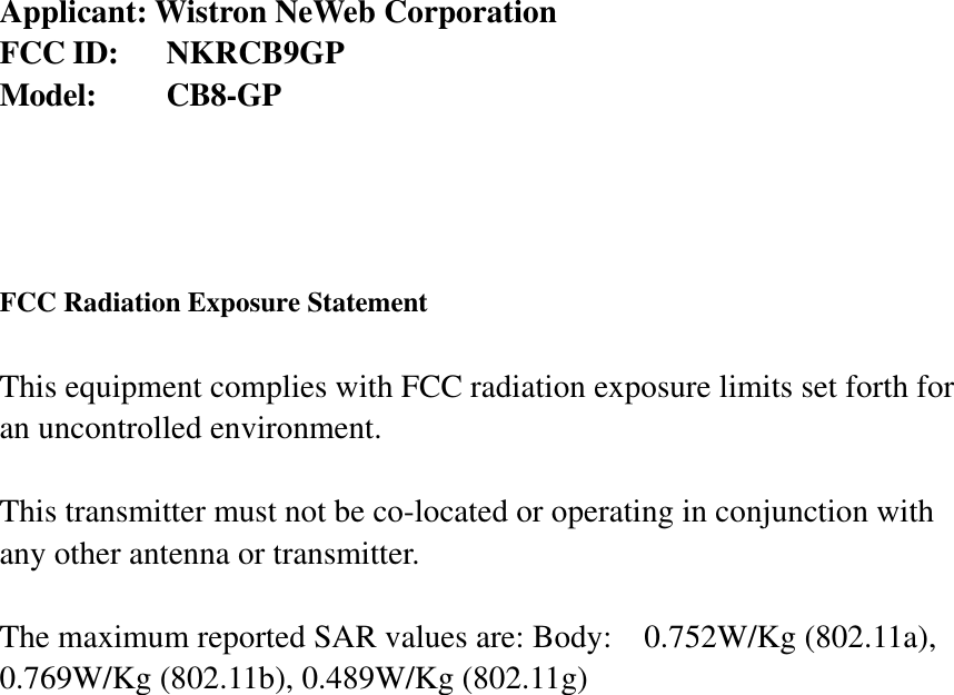  Applicant: Wistron NeWeb Corporation FCC ID:  NKRCB9GP Model:   CB8-GP     FCC Radiation Exposure Statement  This equipment complies with FCC radiation exposure limits set forth for an uncontrolled environment.  This transmitter must not be co-located or operating in conjunction with any other antenna or transmitter.  The maximum reported SAR values are: Body:    0.752W/Kg (802.11a), 0.769W/Kg (802.11b), 0.489W/Kg (802.11g)  
