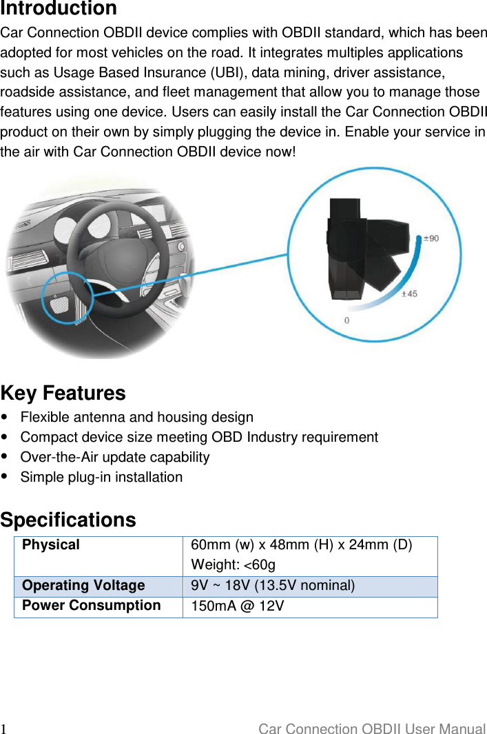  1                                                                      Car Connection OBDII User Manual  Introduction Car Connection OBDII device complies with OBDII standard, which has been adopted for most vehicles on the road. It integrates multiples applications such as Usage Based Insurance (UBI), data mining, driver assistance, roadside assistance, and fleet management that allow you to manage those features using one device. Users can easily install the Car Connection OBDII product on their own by simply plugging the device in. Enable your service in the air with Car Connection OBDII device now!   Key Features   Flexible antenna and housing design   Compact device size meeting OBD Industry requirement   Over-the-Air update capability   Simple plug-in installation  Specifications Physical 60mm (w) x 48mm (H) x 24mm (D) Weight: &lt;60g Operating Voltage 9V ~ 18V (13.5V nominal) Power Consumption 150mA @ 12V     