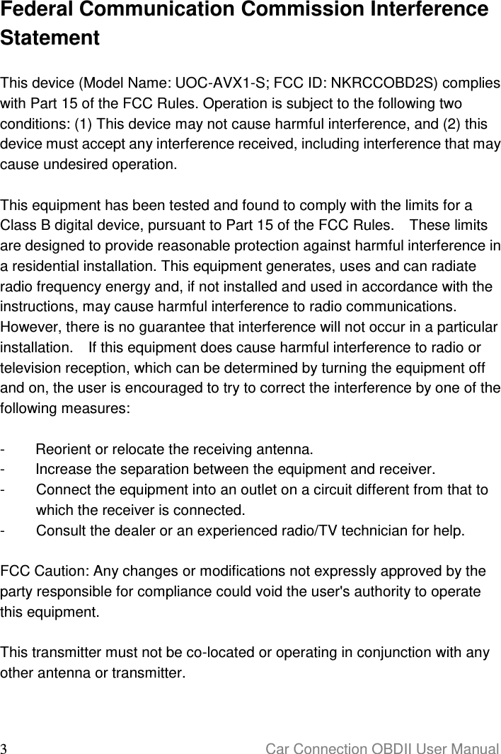  3                                                                      Car Connection OBDII User Manual  Federal Communication Commission Interference Statement  This device (Model Name: UOC-AVX1-S; FCC ID: NKRCCOBD2S) complies with Part 15 of the FCC Rules. Operation is subject to the following two conditions: (1) This device may not cause harmful interference, and (2) this device must accept any interference received, including interference that may cause undesired operation.  This equipment has been tested and found to comply with the limits for a Class B digital device, pursuant to Part 15 of the FCC Rules.    These limits are designed to provide reasonable protection against harmful interference in a residential installation. This equipment generates, uses and can radiate radio frequency energy and, if not installed and used in accordance with the instructions, may cause harmful interference to radio communications.   However, there is no guarantee that interference will not occur in a particular installation.    If this equipment does cause harmful interference to radio or television reception, which can be determined by turning the equipment off and on, the user is encouraged to try to correct the interference by one of the following measures:  -  Reorient or relocate the receiving antenna. -  Increase the separation between the equipment and receiver. -  Connect the equipment into an outlet on a circuit different from that to which the receiver is connected. -  Consult the dealer or an experienced radio/TV technician for help.  FCC Caution: Any changes or modifications not expressly approved by the party responsible for compliance could void the user&apos;s authority to operate this equipment.  This transmitter must not be co-located or operating in conjunction with any other antenna or transmitter.   