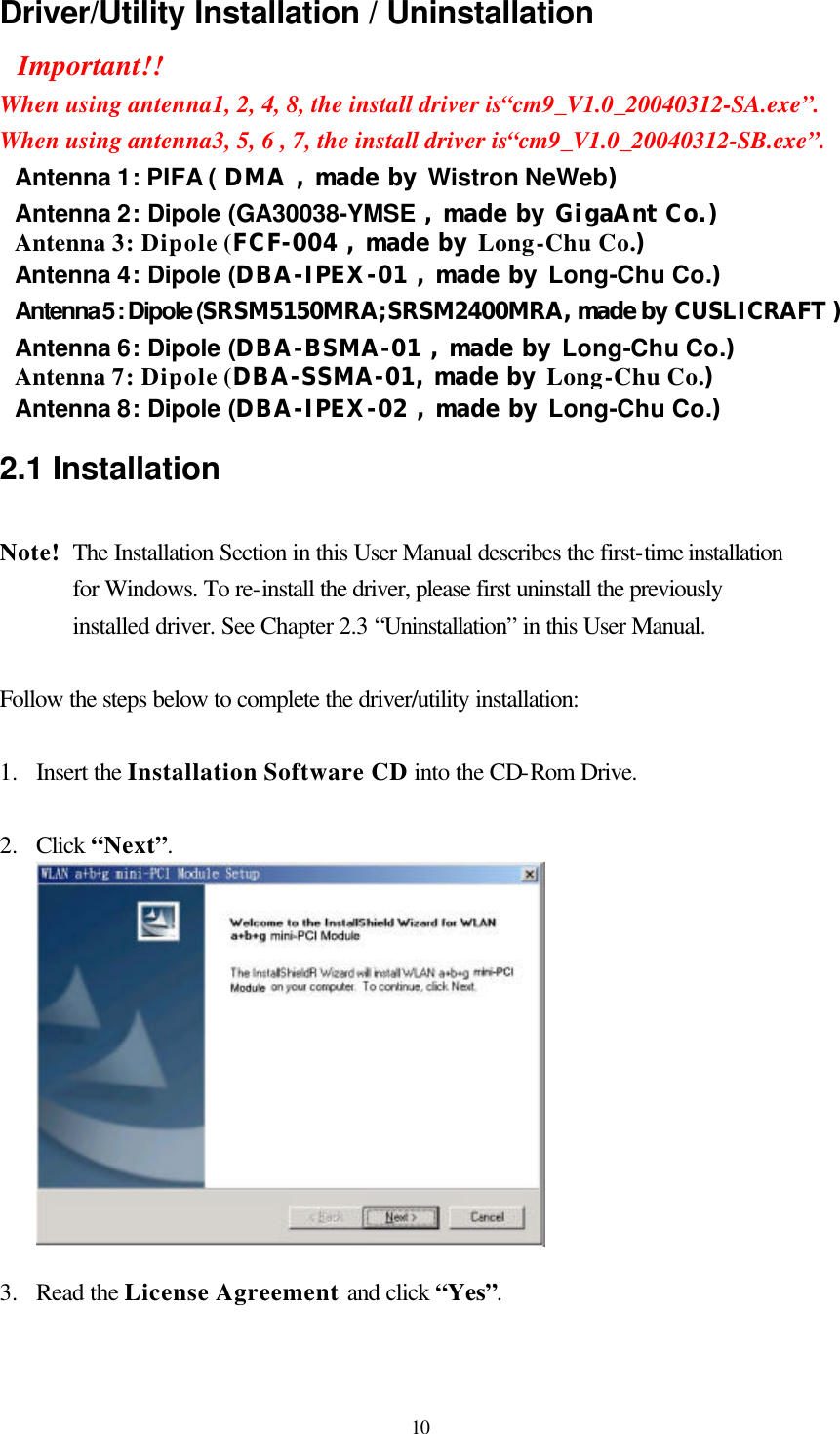  10 Driver/Utility Installation / Uninstallation Important!! When using antenna1, 2, 4, 8, the install driver is“cm9_V1.0_20040312-SA.exe”. When using antenna3, 5, 6 , 7, the install driver is“cm9_V1.0_20040312-SB.exe”. Antenna 1: PIFA ( DMA , made by Wistron NeWeb) Antenna 2: Dipole (GA30038-YMSE , made by GigaAnt Co.) Antenna 3: Dipole (FCF-004 , made by Long-Chu Co.) Antenna 4: Dipole (DBA-IPEX-01 , made by Long-Chu Co.) Antenna 5 : Dipole (SRSM5150MRA;SRSM2400MRA, made by CUSLICRAFT ) Antenna 6: Dipole (DBA-BSMA-01 , made by Long-Chu Co.) Antenna 7: Dipole (DBA-SSMA-01, made by Long-Chu Co.) Antenna 8: Dipole (DBA-IPEX-02 , made by Long-Chu Co.) 2.1 Installation  Note!  The Installation Section in this User Manual describes the first-time installation for Windows. To re-install the driver, please first uninstall the previously installed driver. See Chapter 2.3 “Uninstallation” in this User Manual.  Follow the steps below to complete the driver/utility installation:  1.  Insert the Installation Software CD into the CD-Rom Drive.  2.  Click “Next”.    3.  Read the License Agreement and click “Yes”. 