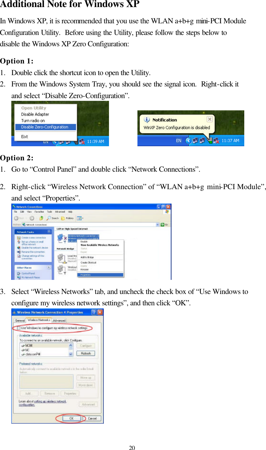  20 Additional Note for Windows XP   In Windows XP, it is recommended that you use the WLAN a+b+g mini-PCI Module Configuration Utility.  Before using the Utility, please follow the steps below to disable the Windows XP Zero Configuration:  Option 1: 1.  Double click the shortcut icon to open the Utility. 2.  From the Windows System Tray, you should see the signal icon.  Right-click it and select “Disable Zero-Configuration”.      Option 2: 1.  Go to “Control Panel” and double click “Network Connections”.  2.  Right-click “Wireless Network Connection” of “WLAN a+b+g mini-PCI Module”, and select “Properties”.   3.  Select “Wireless Networks” tab, and uncheck the check box of “Use Windows to configure my wireless network settings”, and then click “OK”.  