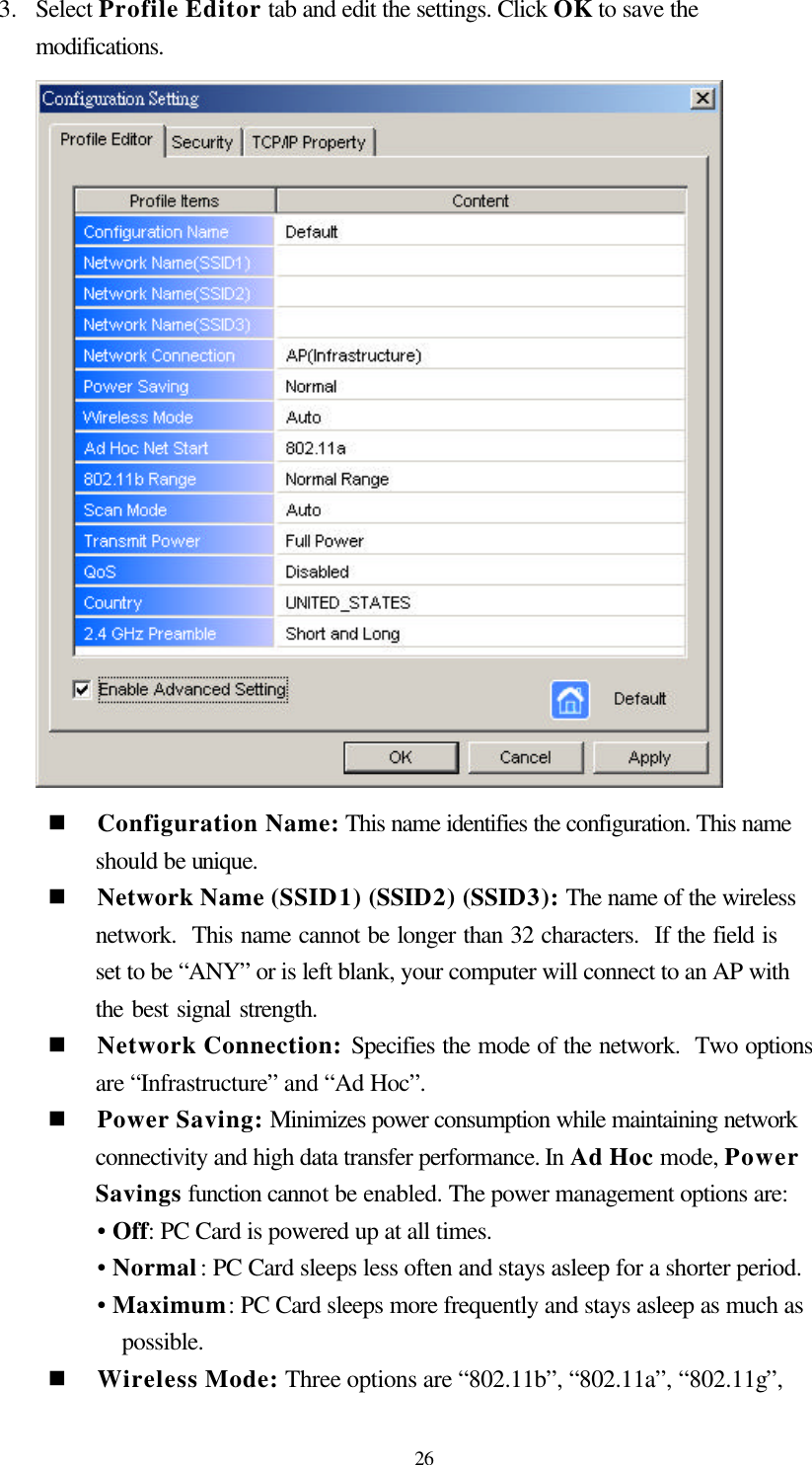  26 3.  Select Profile Editor tab and edit the settings. Click OK to save the modifications.    n Configuration Name: This name identifies the configuration. This name should be unique.  n Network Name (SSID1) (SSID2) (SSID3): The name of the wireless network.  This name cannot be longer than 32 characters.  If the field is set to be “ANY” or is left blank, your computer will connect to an AP with the best signal strength.   n Network Connection: Specifies the mode of the network.  Two options are “Infrastructure” and “Ad Hoc”. n Power Saving: Minimizes power consumption while maintaining network connectivity and high data transfer performance. In Ad Hoc mode, Power Savings function cannot be enabled. The power management options are:  • Off: PC Card is powered up at all times. • Normal: PC Card sleeps less often and stays asleep for a shorter period. • Maximum: PC Card sleeps more frequently and stays asleep as much as possible. n Wireless Mode: Three options are “802.11b”, “802.11a”, “802.11g”, 