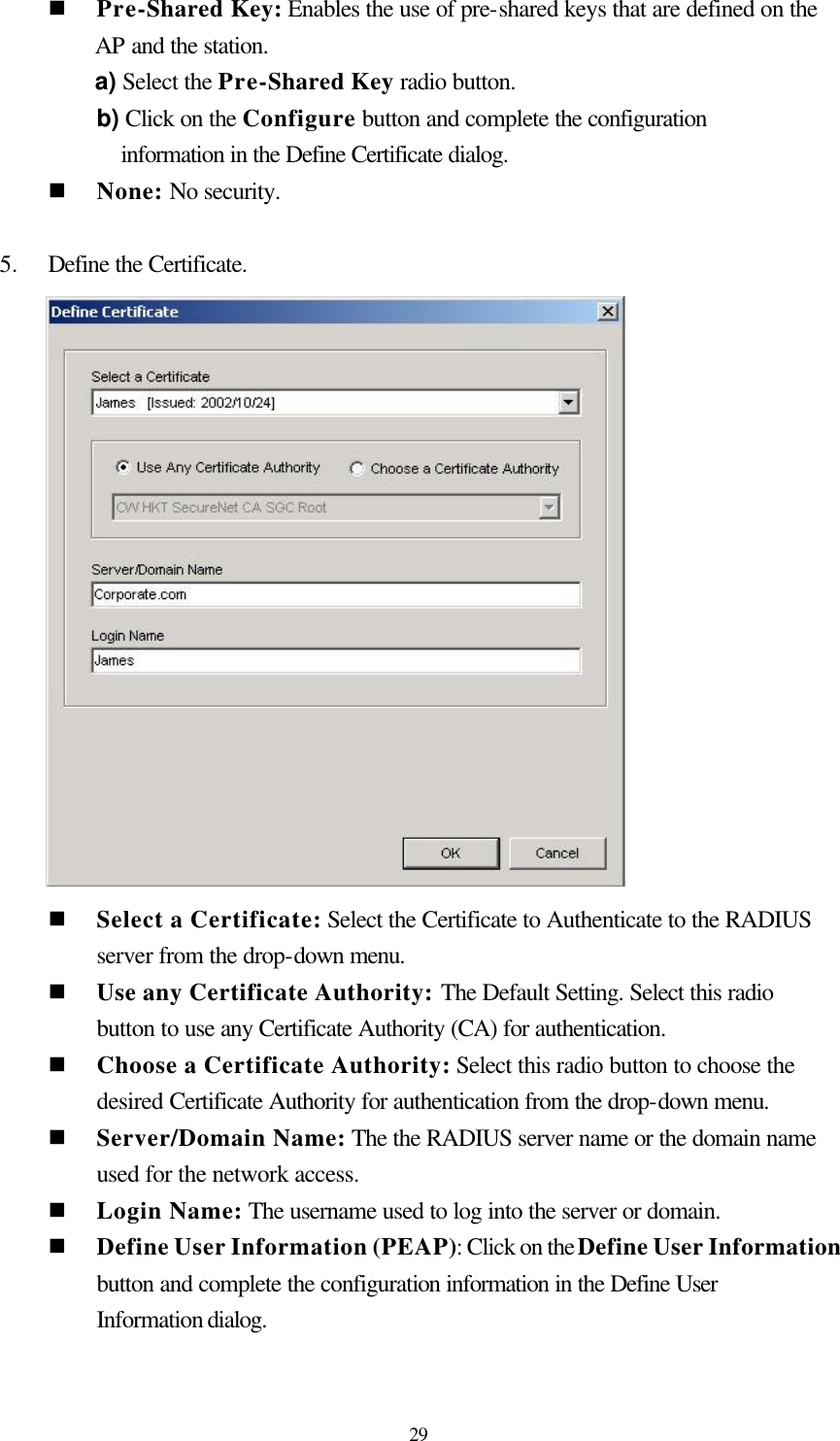  29 n Pre-Shared Key: Enables the use of pre-shared keys that are defined on the AP and the station. a) Select the Pre-Shared Key radio button. b) Click on the Configure button and complete the configuration information in the Define Certificate dialog. n None: No security.  5.    Define the Certificate.       n Select a Certificate: Select the Certificate to Authenticate to the RADIUS server from the drop-down menu. n Use any Certificate Authority: The Default Setting. Select this radio button to use any Certificate Authority (CA) for authentication. n Choose a Certificate Authority: Select this radio button to choose the desired Certificate Authority for authentication from the drop-down menu. n Server/Domain Name: The the RADIUS server name or the domain name used for the network access. n Login Name: The username used to log into the server or domain. n Define User Information (PEAP): Click on the Define User Information button and complete the configuration information in the Define User Information dialog.  
