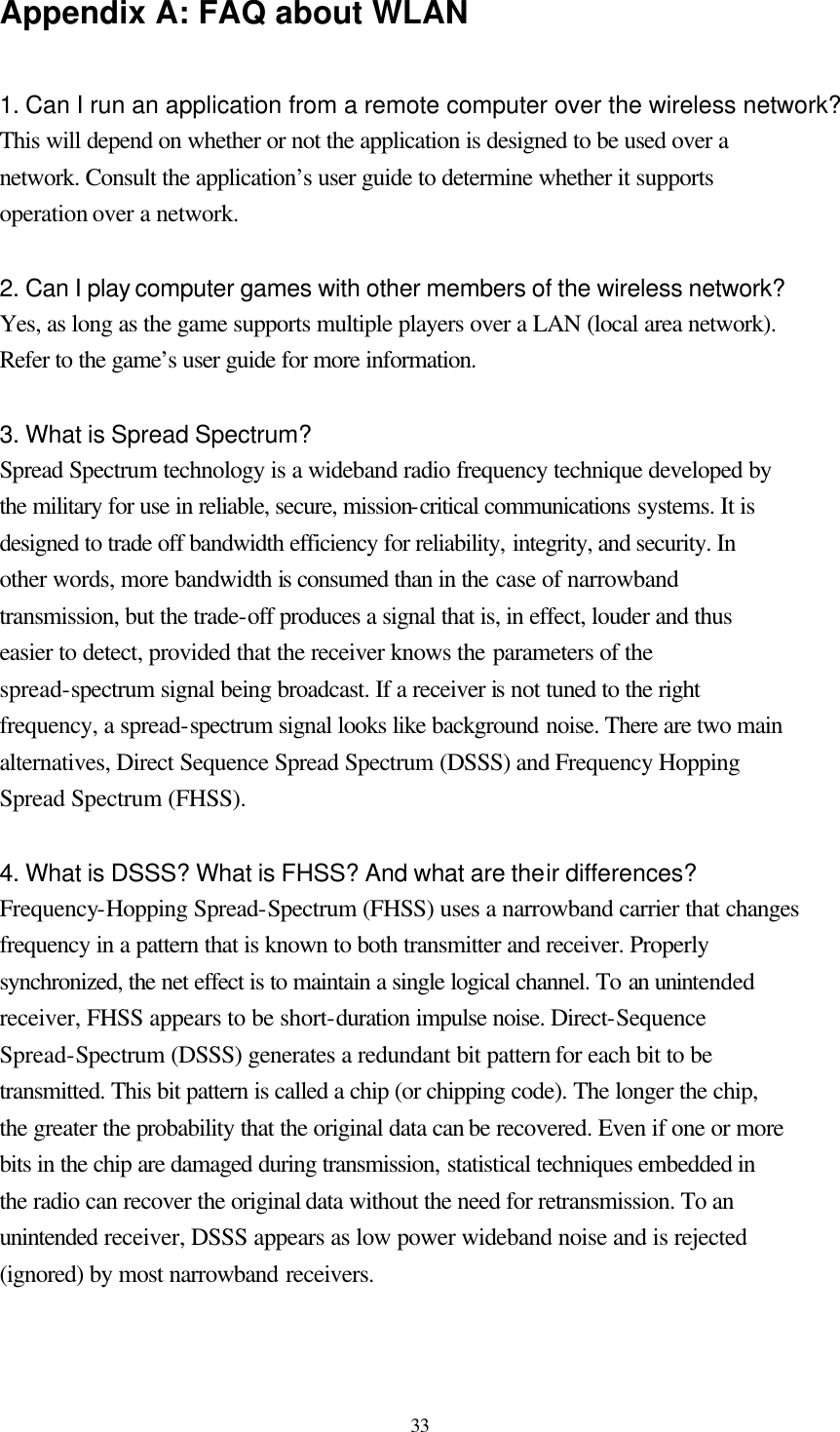  33 Appendix A: FAQ about WLAN  1. Can I run an application from a remote computer over the wireless network? This will depend on whether or not the application is designed to be used over a network. Consult the application’s user guide to determine whether it supports operation over a network.  2. Can I play computer games with other members of the wireless network? Yes, as long as the game supports multiple players over a LAN (local area network). Refer to the game’s user guide for more information.  3. What is Spread Spectrum? Spread Spectrum technology is a wideband radio frequency technique developed by the military for use in reliable, secure, mission-critical communications systems. It is designed to trade off bandwidth efficiency for reliability, integrity, and security. In other words, more bandwidth is consumed than in the case of narrowband transmission, but the trade-off produces a signal that is, in effect, louder and thus easier to detect, provided that the receiver knows the parameters of the spread-spectrum signal being broadcast. If a receiver is not tuned to the right frequency, a spread-spectrum signal looks like background noise. There are two main alternatives, Direct Sequence Spread Spectrum (DSSS) and Frequency Hopping Spread Spectrum (FHSS).  4. What is DSSS? What is FHSS? And what are their differences? Frequency-Hopping Spread-Spectrum (FHSS) uses a narrowband carrier that changes frequency in a pattern that is known to both transmitter and receiver. Properly synchronized, the net effect is to maintain a single logical channel. To an unintended receiver, FHSS appears to be short-duration impulse noise. Direct-Sequence Spread-Spectrum (DSSS) generates a redundant bit pattern for each bit to be transmitted. This bit pattern is called a chip (or chipping code). The longer the chip, the greater the probability that the original data can be recovered. Even if one or more bits in the chip are damaged during transmission, statistical techniques embedded in the radio can recover the original data without the need for retransmission. To an unintended receiver, DSSS appears as low power wideband noise and is rejected (ignored) by most narrowband receivers.  