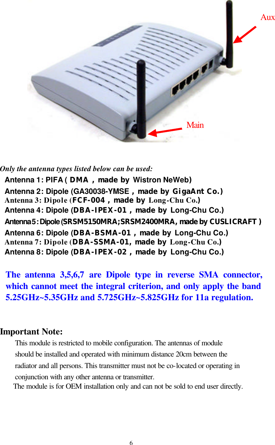  6               Only the antenna types listed below can be used: Antenna 1: PIFA ( DMA , made by Wistron NeWeb) Antenna 2: Dipole (GA30038-YMSE , made by GigaAnt Co.) Antenna 3: Dipole (FCF-004 , made by Long-Chu Co.) Antenna 4: Dipole (DBA-IPEX-01 , made by Long-Chu Co.) Antenna 5 : Dipole (SRSM5150MRA;SRSM2400MRA, made by CUSLICRAFT ) Antenna 6: Dipole (DBA-BSMA-01 , made by Long-Chu Co.) Antenna 7: Dipole (DBA-SSMA-01, made by Long-Chu Co.) Antenna 8: Dipole (DBA-IPEX-02 , made by Long-Chu Co.)  The  antenna 3,5,6,7 are Dipole type in reverse SMA connector, which cannot meet the integral criterion, and only apply the band 5.25GHz~5.35GHz and 5.725GHz~5.825GHz for 11a regulation.   Important Note:   This module is restricted to mobile configuration. The antennas of module should be installed and operated with minimum distance 20cm between the radiator and all persons. This transmitter must not be co-located or operating in conjunction with any other antenna or transmitter.  The module is for OEM installation only and can not be sold to end user directly. Main Aux 