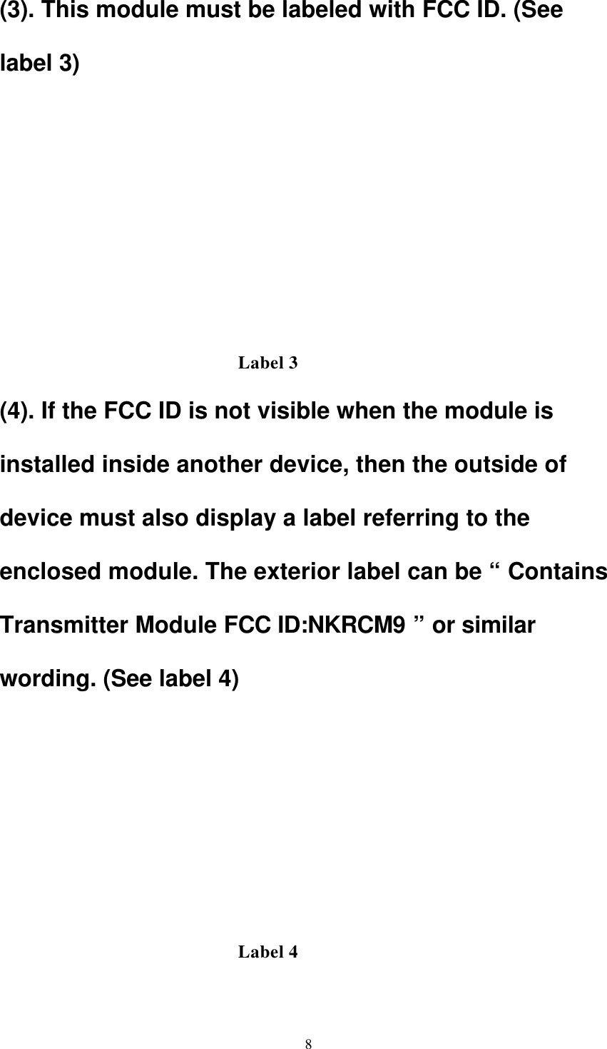 8(3). This module must be labeled with FCC ID. (See label 3)           (4). If the FCC ID is not visible when the module is installed inside another device, then the outside of device must also display a label referring to the enclosed module. The exterior label can be “ Contains Transmitter Module FCC ID:NKRCM9 ” or similar wording. (See label 4)       Label 3 Label 4 