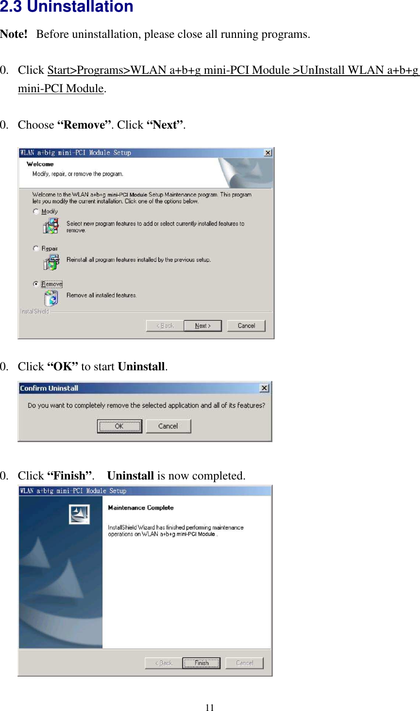   11 2.3 Uninstallation Note!   Before uninstallation, please close all running programs.  0. Click Start&gt;Programs&gt;WLAN a+b+g mini-PCI Module &gt;UnInstall WLAN a+b+g mini-PCI Module.  0. Choose “Remove”. Click “Next”.    0. Click “OK” to start Uninstall.   0. Click “Finish”.    Uninstall is now completed.   