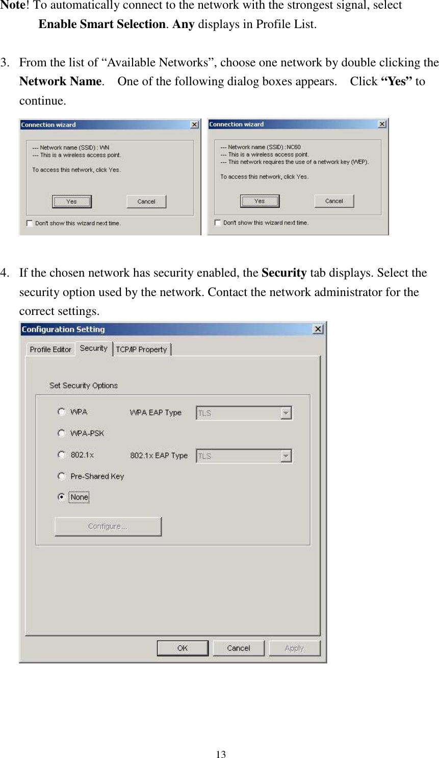   13Note! To automatically connect to the network with the strongest signal, select Enable Smart Selection. Any displays in Profile List.  3. From the list of “Available Networks”, choose one network by double clicking the Network Name.    One of the following dialog boxes appears.    Click “Yes” to continue.     4. If the chosen network has security enabled, the Security tab displays. Select the security option used by the network. Contact the network administrator for the correct settings.     