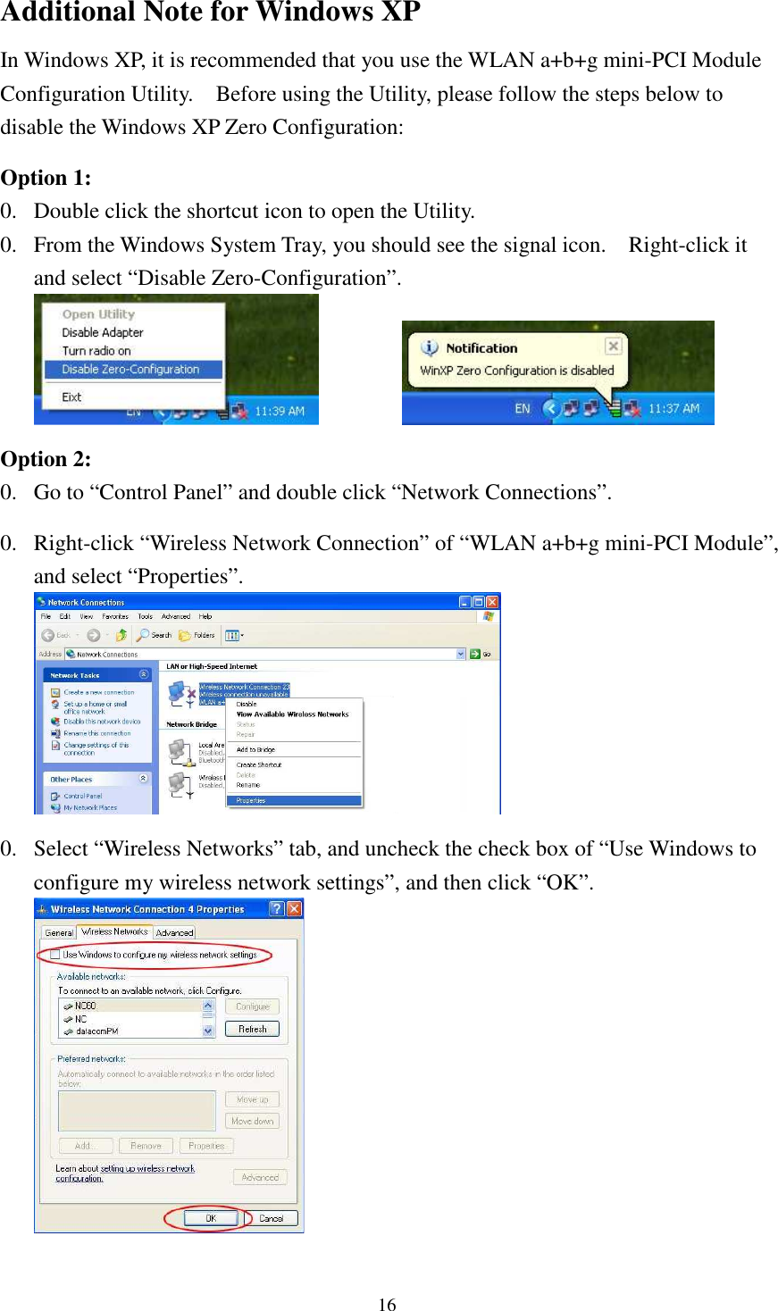   16Additional Note for Windows XP   In Windows XP, it is recommended that you use the WLAN a+b+g mini-PCI Module Configuration Utility.    Before using the Utility, please follow the steps below to disable the Windows XP Zero Configuration:  Option 1: 0. Double click the shortcut icon to open the Utility. 0. From the Windows System Tray, you should see the signal icon.    Right-click it and select “Disable Zero-Configuration”.      Option 2: 0. Go to “Control Panel” and double click “Network Connections”.  0. Right-click “Wireless Network Connection” of “WLAN a+b+g mini-PCI Module”, and select “Properties”.   0. Select “Wireless Networks” tab, and uncheck the check box of “Use Windows to configure my wireless network settings”, and then click “OK”.  