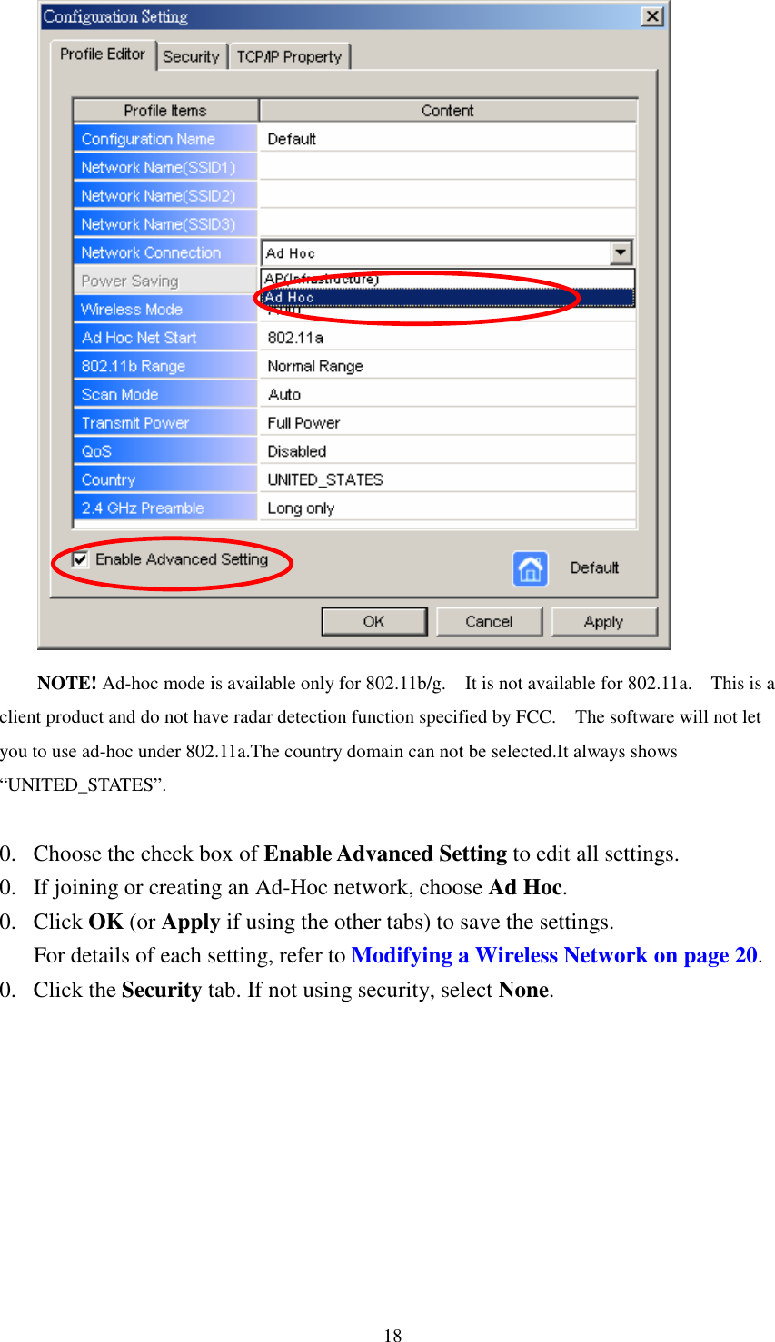   18 NOTE! Ad-hoc mode is available only for 802.11b/g.    It is not available for 802.11a.    This is a client product and do not have radar detection function specified by FCC.    The software will not let you to use ad-hoc under 802.11a.The country domain can not be selected.It always shows “UNITED_STATES”.    0. Choose the check box of Enable Advanced Setting to edit all settings.   0. If joining or creating an Ad-Hoc network, choose Ad Hoc. 0. Click OK (or Apply if using the other tabs) to save the settings. For details of each setting, refer to Modifying a Wireless Network on page 20. 0. Click the Security tab. If not using security, select None. 