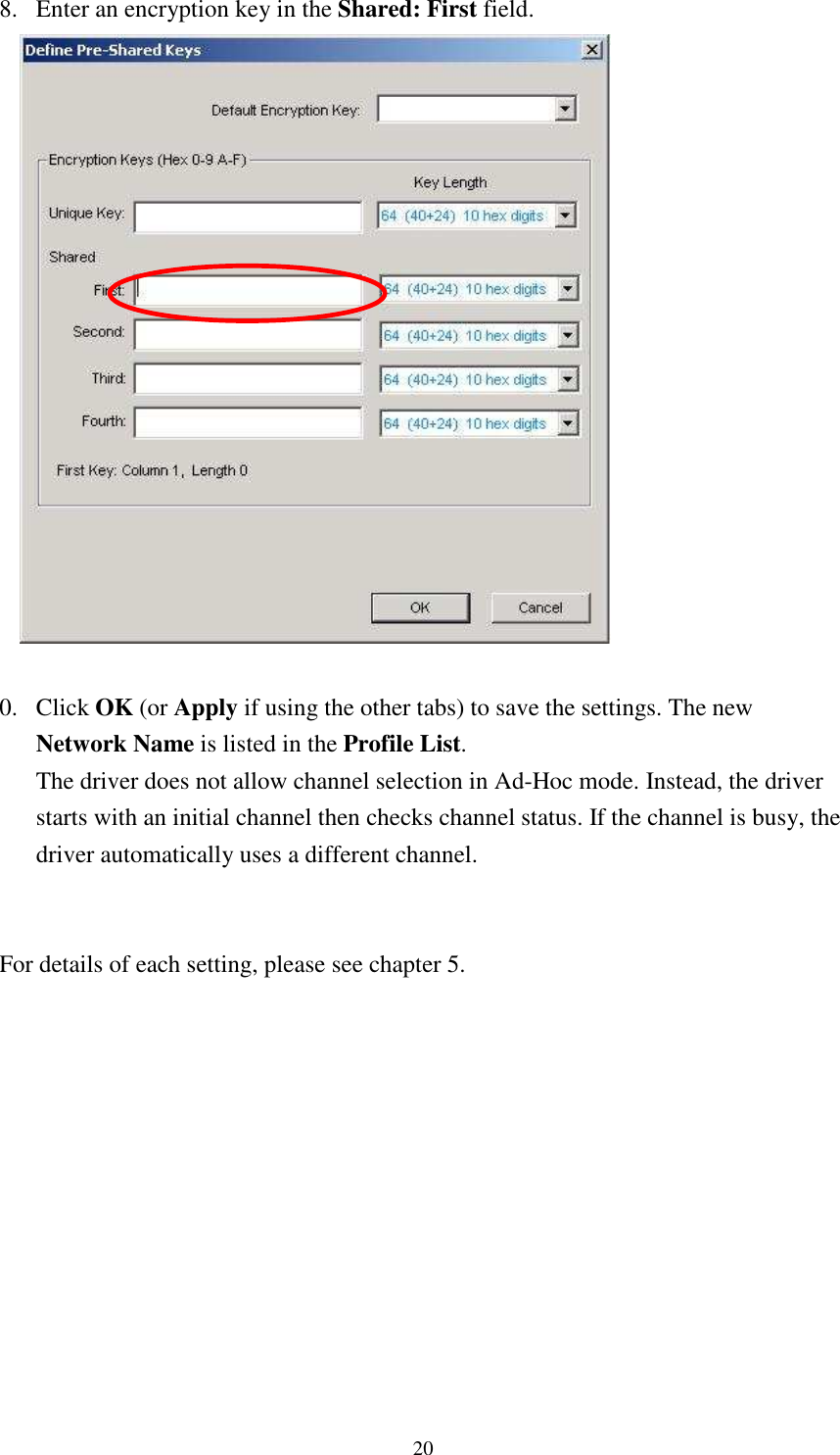   208. Enter an encryption key in the Shared: First field.   0. Click OK (or Apply if using the other tabs) to save the settings. The new Network Name is listed in the Profile List. The driver does not allow channel selection in Ad-Hoc mode. Instead, the driver starts with an initial channel then checks channel status. If the channel is busy, the driver automatically uses a different channel.   For details of each setting, please see chapter 5.     