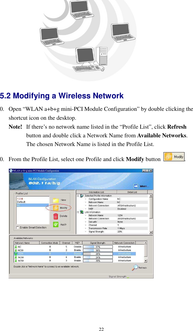   22 5.2 Modifying a Wireless Network   0. Open “WLAN a+b+g mini-PCI Module Configuration” by double clicking the shortcut icon on the desktop.     Note!   If there’s no network name listed in the “Profile List”, click Refresh   button and double click a Network Name from Available Networks.     The chosen Network Name is listed in the Profile List. 0. From the Profile List, select one Profile and click Modify button  .   