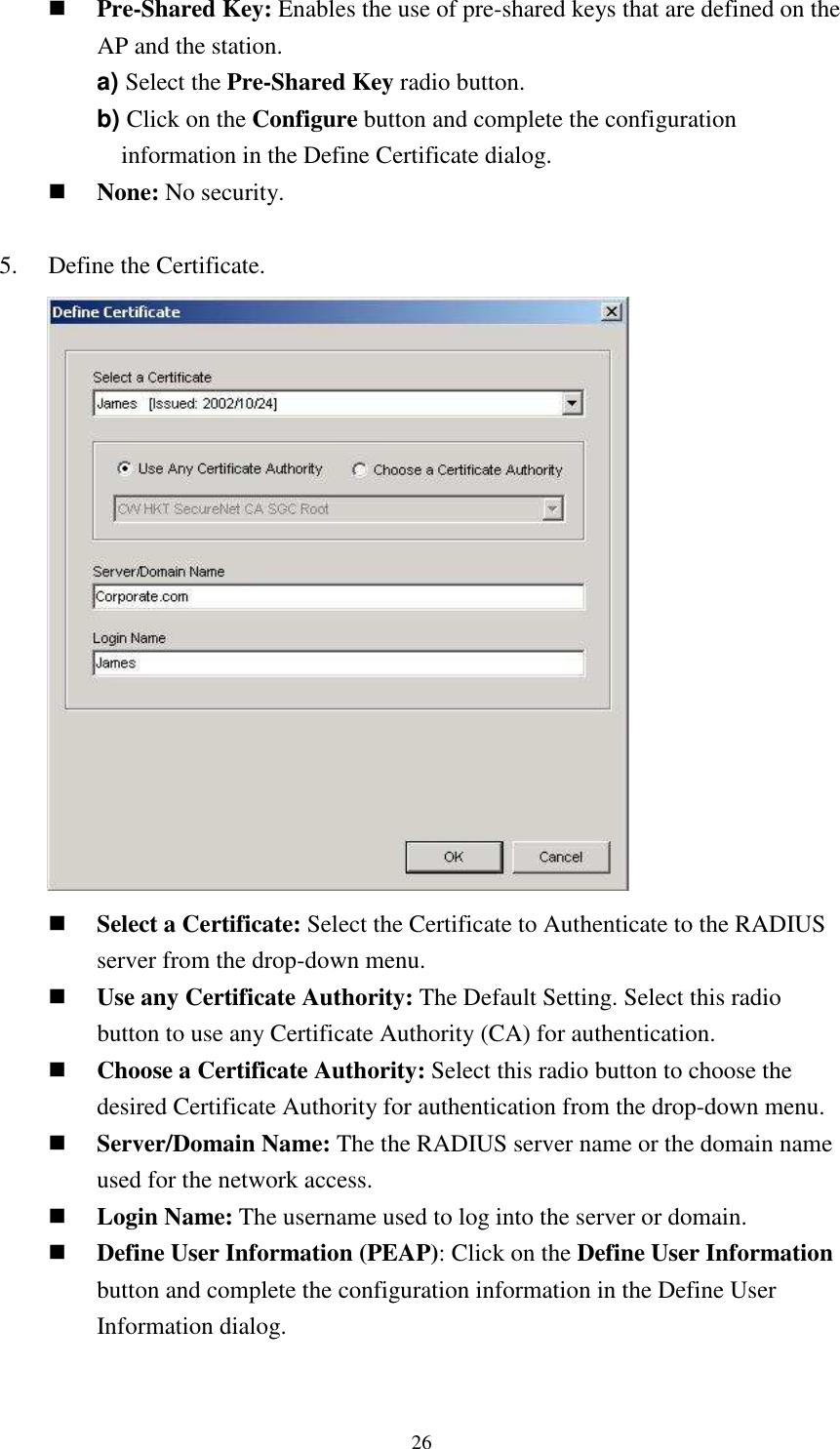   26 Pre-Shared Key: Enables the use of pre-shared keys that are defined on the AP and the station. a) Select the Pre-Shared Key radio button. b) Click on the Configure button and complete the configuration information in the Define Certificate dialog.  None: No security.  5.    Define the Certificate.        Select a Certificate: Select the Certificate to Authenticate to the RADIUS server from the drop-down menu.  Use any Certificate Authority: The Default Setting. Select this radio button to use any Certificate Authority (CA) for authentication.  Choose a Certificate Authority: Select this radio button to choose the desired Certificate Authority for authentication from the drop-down menu.  Server/Domain Name: The the RADIUS server name or the domain name used for the network access.  Login Name: The username used to log into the server or domain.  Define User Information (PEAP): Click on the Define User Information button and complete the configuration information in the Define User Information dialog.  