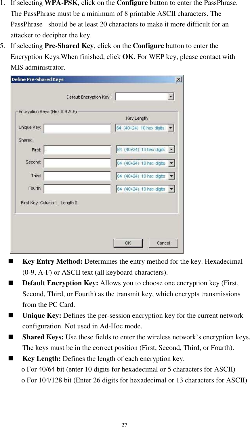   271. If selecting WPA-PSK, click on the Configure button to enter the PassPhrase. The PassPhrase must be a minimum of 8 printable ASCII characters. The PassPhrase   should be at least 20 characters to make it more difficult for an attacker to decipher the key. 5. If selecting Pre-Shared Key, click on the Configure button to enter the Encryption Keys.When finished, click OK. For WEP key, please contact with MIS administrator.         Key Entry Method: Determines the entry method for the key. Hexadecimal (0-9, A-F) or ASCII text (all keyboard characters).    Default Encryption Key: Allows you to choose one encryption key (First, Second, Third, or Fourth) as the transmit key, which encrypts transmissions from the PC Card.  Unique Key: Defines the per-session encryption key for the current network configuration. Not used in Ad-Hoc mode.  Shared Keys: Use these fields to enter the wireless network’s encryption keys. The keys must be in the correct position (First, Second, Third, or Fourth).  Key Length: Defines the length of each encryption key. o For 40/64 bit (enter 10 digits for hexadecimal or 5 characters for ASCII) o For 104/128 bit (Enter 26 digits for hexadecimal or 13 characters for ASCII)   