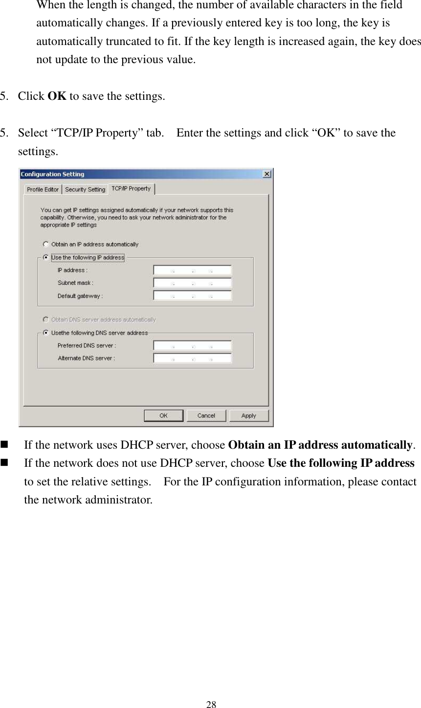   28 When the length is changed, the number of available characters in the field automatically changes. If a previously entered key is too long, the key is automatically truncated to fit. If the key length is increased again, the key does not update to the previous value.  5. Click OK to save the settings.  5. Select “TCP/IP Property” tab.    Enter the settings and click “OK” to save the settings.   If the network uses DHCP server, choose Obtain an IP address automatically.  If the network does not use DHCP server, choose Use the following IP address to set the relative settings.    For the IP configuration information, please contact the network administrator.   