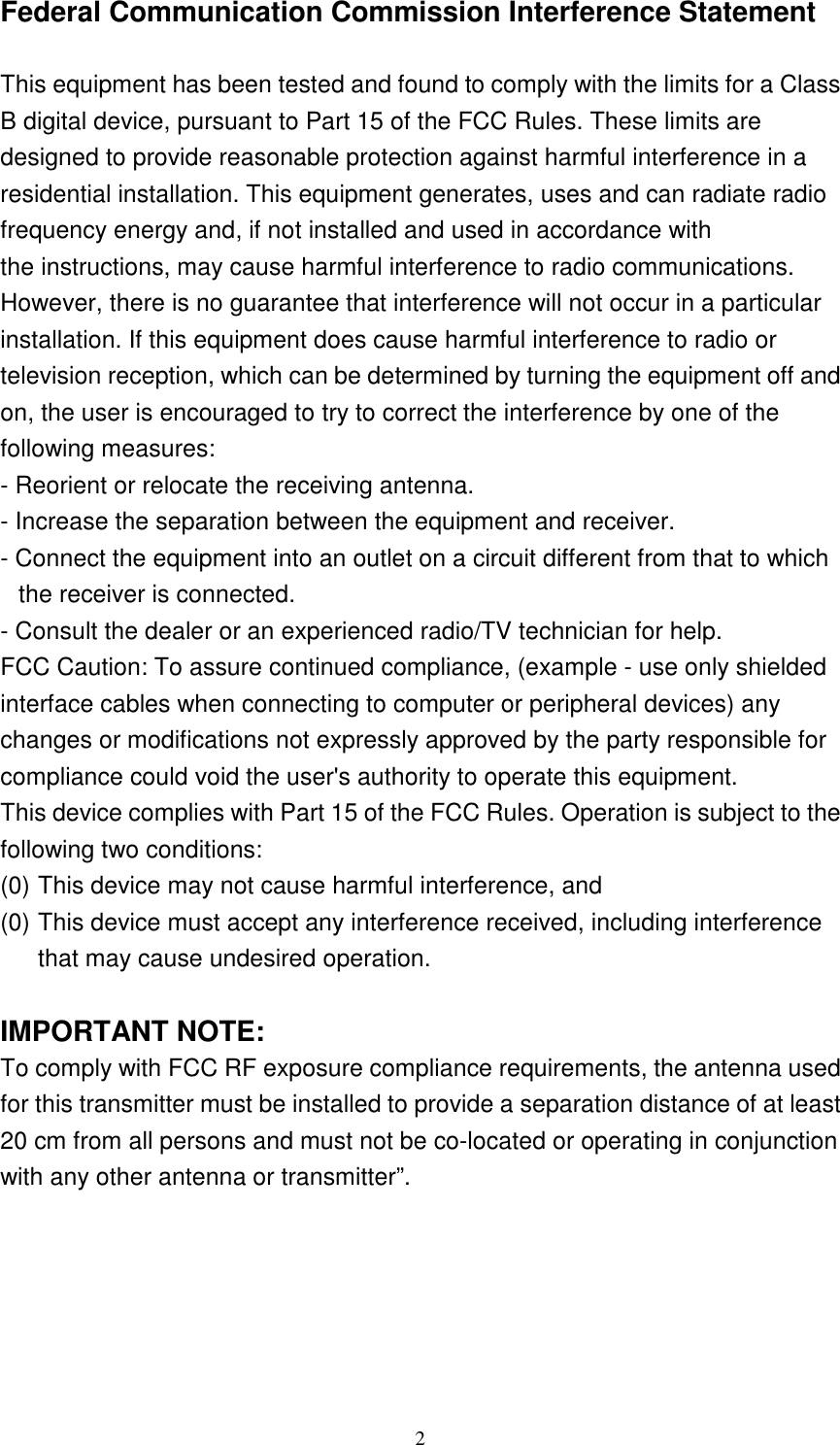   2 Federal Communication Commission Interference Statement  This equipment has been tested and found to comply with the limits for a Class B digital device, pursuant to Part 15 of the FCC Rules. These limits are designed to provide reasonable protection against harmful interference in a residential installation. This equipment generates, uses and can radiate radio frequency energy and, if not installed and used in accordance with the instructions, may cause harmful interference to radio communications. However, there is no guarantee that interference will not occur in a particular installation. If this equipment does cause harmful interference to radio or television reception, which can be determined by turning the equipment off and on, the user is encouraged to try to correct the interference by one of the following measures: - Reorient or relocate the receiving antenna. - Increase the separation between the equipment and receiver. - Connect the equipment into an outlet on a circuit different from that to which the receiver is connected. - Consult the dealer or an experienced radio/TV technician for help. FCC Caution: To assure continued compliance, (example - use only shielded interface cables when connecting to computer or peripheral devices) any changes or modifications not expressly approved by the party responsible for compliance could void the user&apos;s authority to operate this equipment. This device complies with Part 15 of the FCC Rules. Operation is subject to the following two conditions:   (0) This device may not cause harmful interference, and   (0) This device must accept any interference received, including interference that may cause undesired operation.  IMPORTANT NOTE: To comply with FCC RF exposure compliance requirements, the antenna used for this transmitter must be installed to provide a separation distance of at least 20 cm from all persons and must not be co-located or operating in conjunction with any other antenna or transmitter”.   