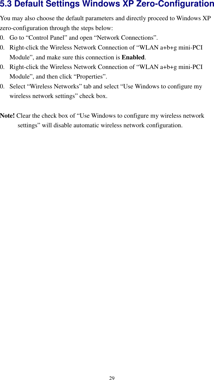   295.3 Default Settings Windows XP Zero-Configuration   You may also choose the default parameters and directly proceed to Windows XP zero-configuration through the steps below: 0. Go to “Control Panel” and open “Network Connections”. 0. Right-click the Wireless Network Connection of “WLAN a+b+g mini-PCI Module”, and make sure this connection is Enabled. 0. Right-click the Wireless Network Connection of “WLAN a+b+g mini-PCI Module”, and then click “Properties”. 0. Select “Wireless Networks” tab and select “Use Windows to configure my wireless network settings” check box.  Note! Clear the check box of “Use Windows to configure my wireless network settings” will disable automatic wireless network configuration.  