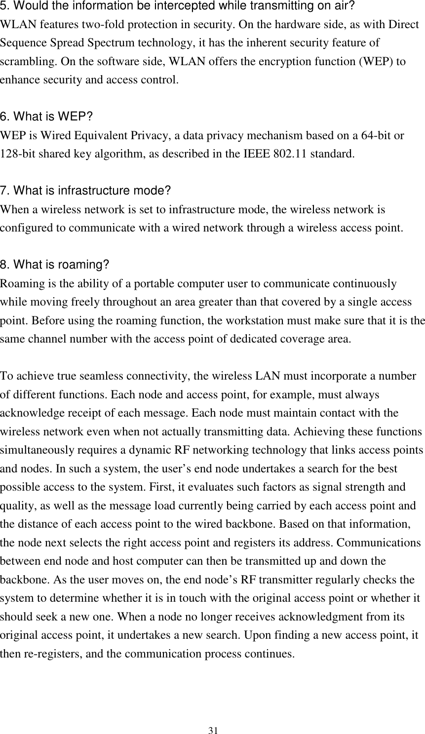   315. Would the information be intercepted while transmitting on air? WLAN features two-fold protection in security. On the hardware side, as with Direct Sequence Spread Spectrum technology, it has the inherent security feature of scrambling. On the software side, WLAN offers the encryption function (WEP) to enhance security and access control.  6. What is WEP? WEP is Wired Equivalent Privacy, a data privacy mechanism based on a 64-bit or 128-bit shared key algorithm, as described in the IEEE 802.11 standard.    7. What is infrastructure mode? When a wireless network is set to infrastructure mode, the wireless network is configured to communicate with a wired network through a wireless access point.  8. What is roaming? Roaming is the ability of a portable computer user to communicate continuously while moving freely throughout an area greater than that covered by a single access point. Before using the roaming function, the workstation must make sure that it is the same channel number with the access point of dedicated coverage area.  To achieve true seamless connectivity, the wireless LAN must incorporate a number of different functions. Each node and access point, for example, must always acknowledge receipt of each message. Each node must maintain contact with the wireless network even when not actually transmitting data. Achieving these functions simultaneously requires a dynamic RF networking technology that links access points and nodes. In such a system, the user’s end node undertakes a search for the best possible access to the system. First, it evaluates such factors as signal strength and quality, as well as the message load currently being carried by each access point and the distance of each access point to the wired backbone. Based on that information, the node next selects the right access point and registers its address. Communications between end node and host computer can then be transmitted up and down the backbone. As the user moves on, the end node’s RF transmitter regularly checks the system to determine whether it is in touch with the original access point or whether it should seek a new one. When a node no longer receives acknowledgment from its original access point, it undertakes a new search. Upon finding a new access point, it then re-registers, and the communication process continues.   