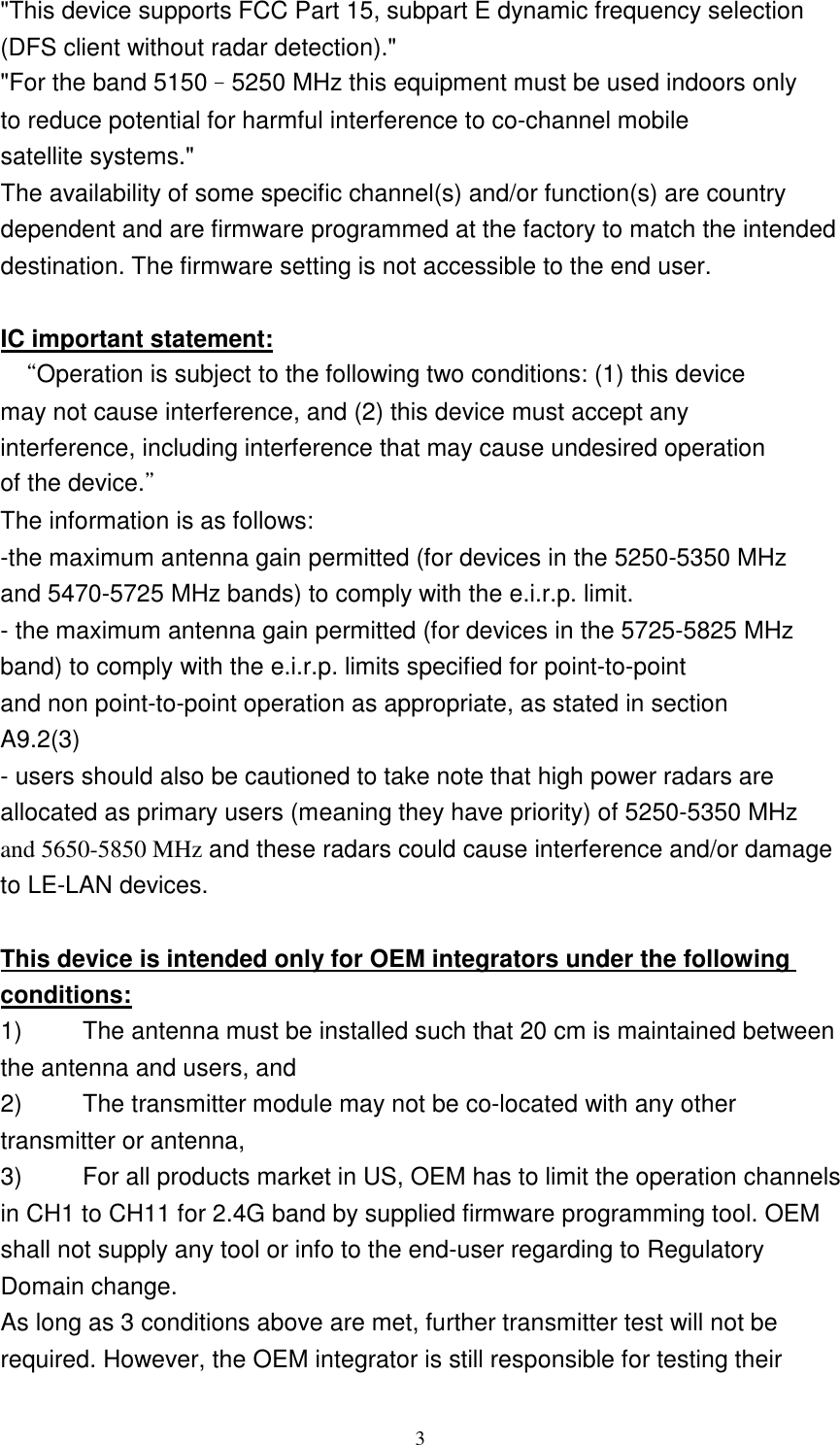   3 &quot;This device supports FCC Part 15, subpart E dynamic frequency selection (DFS client without radar detection).&quot; &quot;For the band 5150–5250 MHz this equipment must be used indoors only to reduce potential for harmful interference to co-channel mobile satellite systems.&quot; The availability of some specific channel(s) and/or function(s) are country dependent and are firmware programmed at the factory to match the intended destination. The firmware setting is not accessible to the end user.  IC important statement:  “Operation is subject to the following two conditions: (1) this device may not cause interference, and (2) this device must accept any interference, including interference that may cause undesired operation of the device.” The information is as follows: -the maximum antenna gain permitted (for devices in the 5250-5350 MHz and 5470-5725 MHz bands) to comply with the e.i.r.p. limit. - the maximum antenna gain permitted (for devices in the 5725-5825 MHz band) to comply with the e.i.r.p. limits specified for point-to-point and non point-to-point operation as appropriate, as stated in section A9.2(3) - users should also be cautioned to take note that high power radars are allocated as primary users (meaning they have priority) of 5250-5350 MHz and 5650-5850 MHz and these radars could cause interference and/or damage to LE-LAN devices.  This device is intended only for OEM integrators under the following conditions: 1)          The antenna must be installed such that 20 cm is maintained between the antenna and users, and   2)          The transmitter module may not be co-located with any other transmitter or antenna,   3)          For all products market in US, OEM has to limit the operation channels in CH1 to CH11 for 2.4G band by supplied firmware programming tool. OEM shall not supply any tool or info to the end-user regarding to Regulatory Domain change. As long as 3 conditions above are met, further transmitter test will not be required. However, the OEM integrator is still responsible for testing their 