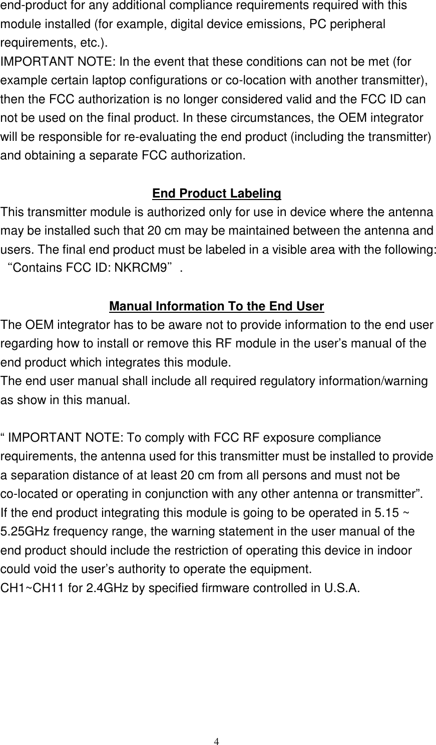   4 end-product for any additional compliance requirements required with this module installed (for example, digital device emissions, PC peripheral requirements, etc.). IMPORTANT NOTE: In the event that these conditions can not be met (for example certain laptop configurations or co-location with another transmitter), then the FCC authorization is no longer considered valid and the FCC ID can not be used on the final product. In these circumstances, the OEM integrator will be responsible for re-evaluating the end product (including the transmitter) and obtaining a separate FCC authorization.  End Product Labeling This transmitter module is authorized only for use in device where the antenna may be installed such that 20 cm may be maintained between the antenna and users. The final end product must be labeled in a visible area with the following: “Contains FCC ID: NKRCM9”.  Manual Information To the End User The OEM integrator has to be aware not to provide information to the end user regarding how to install or remove this RF module in the user’s manual of the end product which integrates this module. The end user manual shall include all required regulatory information/warning as show in this manual.  “ IMPORTANT NOTE: To comply with FCC RF exposure compliance requirements, the antenna used for this transmitter must be installed to provide a separation distance of at least 20 cm from all persons and must not be co-located or operating in conjunction with any other antenna or transmitter”. If the end product integrating this module is going to be operated in 5.15 ~ 5.25GHz frequency range, the warning statement in the user manual of the end product should include the restriction of operating this device in indoor could void the user’s authority to operate the equipment. CH1~CH11 for 2.4GHz by specified firmware controlled in U.S.A. 