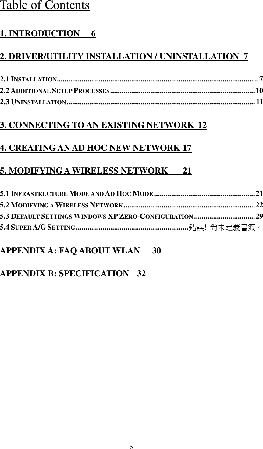   5 Table of Contents 1. INTRODUCTION  6 2. DRIVER/UTILITY INSTALLATION / UNINSTALLATION  7 2.1 INSTALLATION..........................................................................................................7 2.2 ADDITIONAL SETUP PROCESSES............................................................................10 2.3 UNINSTALLATION...................................................................................................11 3. CONNECTING TO AN EXISTING NETWORK  12 4. CREATING AN AD HOC NEW NETWORK 17 5. MODIFYING A WIRELESS NETWORK  21 5.1 INFRASTRUCTURE MODE AND AD HOC MODE.....................................................21 5.2 MODIFYING A WIRELESS NETWORK.....................................................................22 5.3 DEFAULT SETTINGS WINDOWS XP ZERO-CONFIGURATION................................29 5.4 SUPER A/G SETTING...........................................................錯誤! 尚未定義書籤。 APPENDIX A: FAQ ABOUT WLAN  30 APPENDIX B: SPECIFICATION  32 