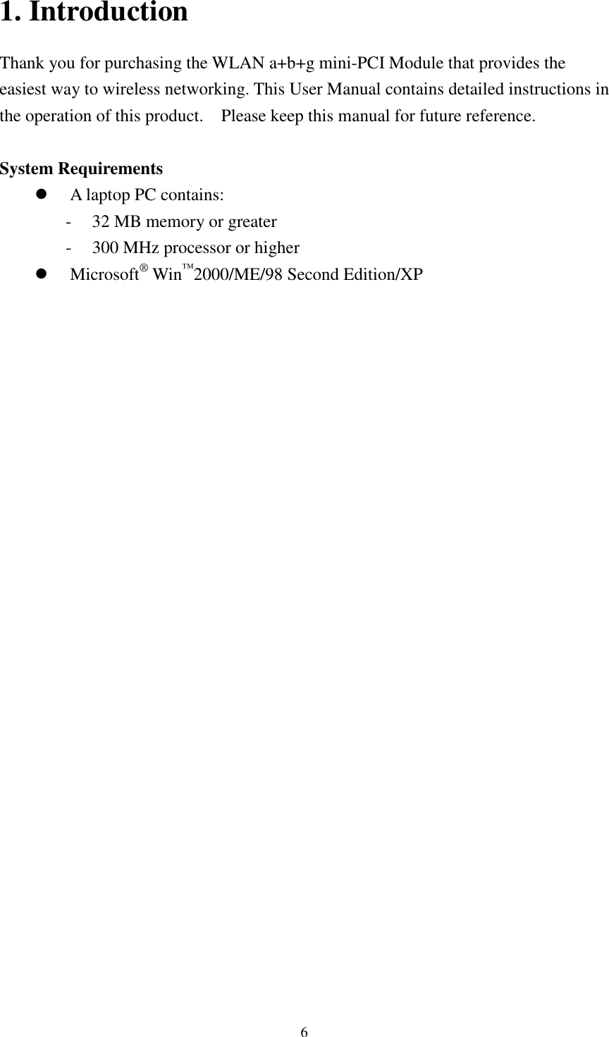   6 1. Introduction Thank you for purchasing the WLAN a+b+g mini-PCI Module that provides the easiest way to wireless networking. This User Manual contains detailed instructions in the operation of this product.    Please keep this manual for future reference.    System Requirements  A laptop PC contains: - 32 MB memory or greater - 300 MHz processor or higher  Microsoft® Win™2000/ME/98 Second Edition/XP   