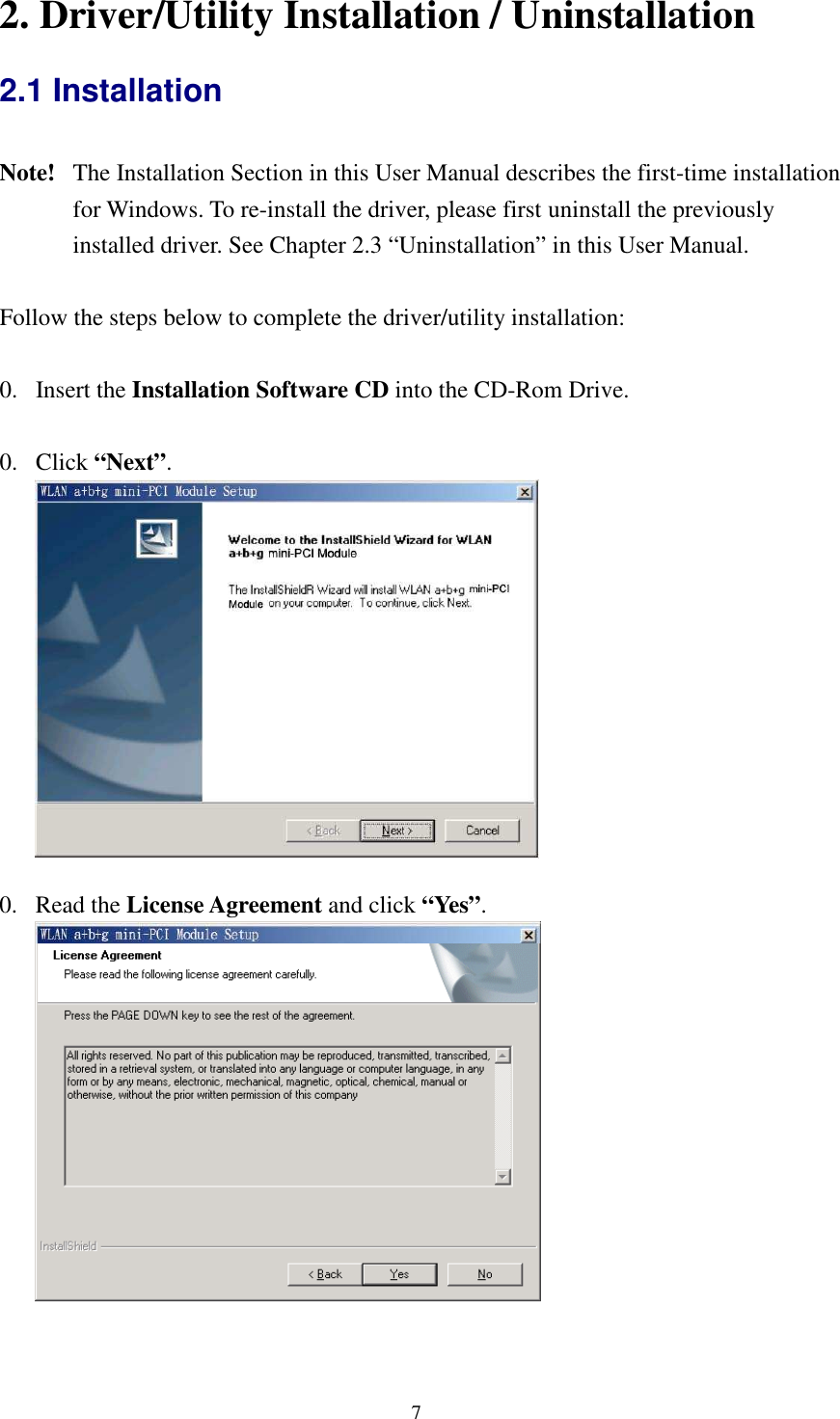   7 2. Driver/Utility Installation / Uninstallation 2.1 Installation  Note!   The Installation Section in this User Manual describes the first-time installation for Windows. To re-install the driver, please first uninstall the previously installed driver. See Chapter 2.3 “Uninstallation” in this User Manual.  Follow the steps below to complete the driver/utility installation:  0. Insert the Installation Software CD into the CD-Rom Drive.  0. Click “Next”.    0. Read the License Agreement and click “Yes”.    