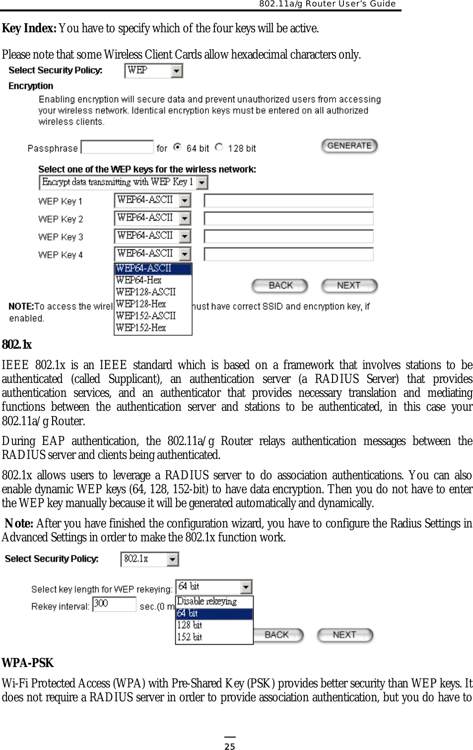 802.11a/g Router User’s Guide  Key Index: You have to specify which of the four keys will be active. Please note that some Wireless Client Cards allow hexadecimal characters only.           802.1x IEEE 802.1x is an IEEE standard which is based on a framework that involves stations to be authenticated (called Supplicant), an authentication server (a RADIUS Server) that provides authentication services, and an authenticator that provides necessary translation and mediating functions between the authentication server and stations to be authenticated, in this case your 802.11a/g Router. During EAP authentication, the 802.11a/g Router relays authentication messages between the RADIUS server and clients being authenticated.  802.1x allows users to leverage a RADIUS server to do association authentications. You can also enable dynamic WEP keys (64, 128, 152-bit) to have data encryption. Then you do not have to enter the WEP key manually because it will be generated automatically and dynamically.  Note: After you have finished the configuration wizard, you have to configure the Radius Settings in Advanced Settings in order to make the 802.1x function work.     WPA-PSK Wi-Fi Protected Access (WPA) with Pre-Shared Key (PSK) provides better security than WEP keys. It does not require a RADIUS server in order to provide association authentication, but you do have to  25