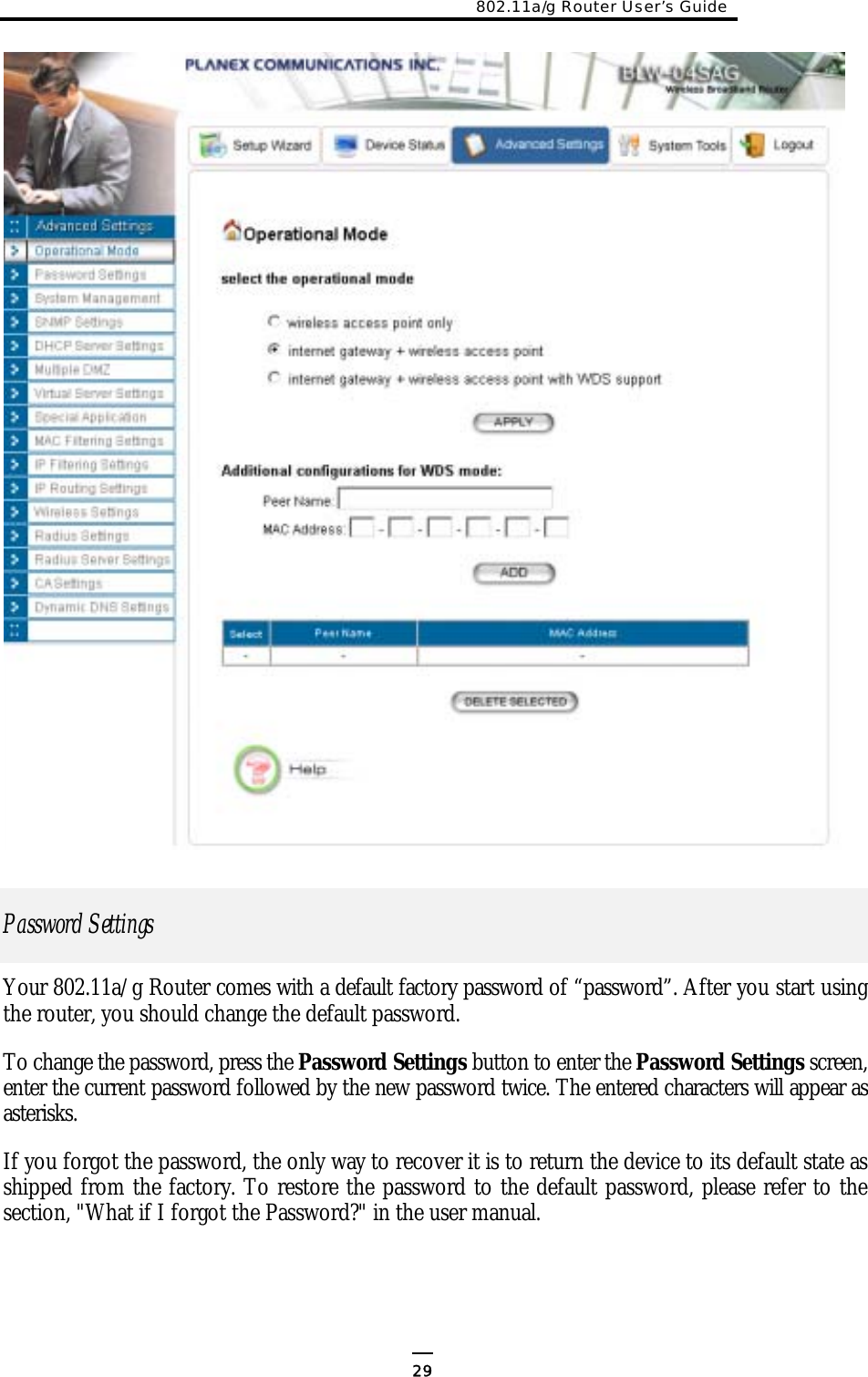 802.11a/g Router User’s Guide                   Password Settings  Your 802.11a/g Router comes with a default factory password of “password”. After you start using the router, you should change the default password. To change the password, press the Password Settings button to enter the Password Settings screen, enter the current password followed by the new password twice. The entered characters will appear as asterisks. If you forgot the password, the only way to recover it is to return the device to its default state as shipped from the factory. To restore the password to the default password, please refer to the section, &quot;What if I forgot the Password?&quot; in the user manual.      29