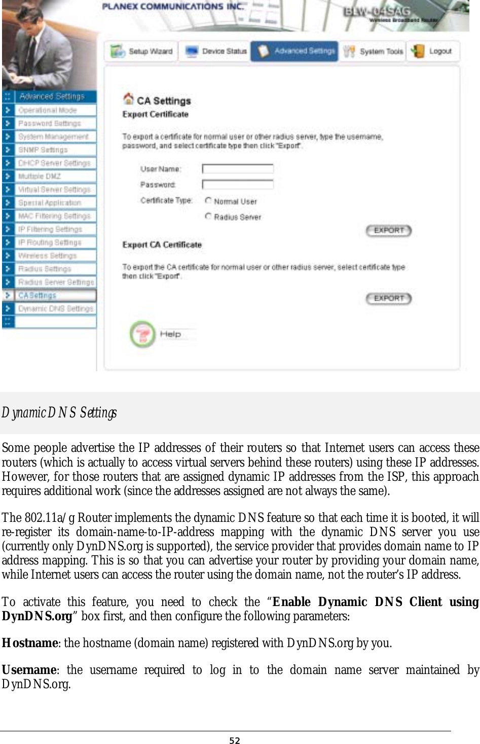               Dynamic DNS Settings Some people advertise the IP addresses of their routers so that Internet users can access these routers (which is actually to access virtual servers behind these routers) using these IP addresses. However, for those routers that are assigned dynamic IP addresses from the ISP, this approach requires additional work (since the addresses assigned are not always the same). The 802.11a/g Router implements the dynamic DNS feature so that each time it is booted, it will re-register its domain-name-to-IP-address mapping with the dynamic DNS server you use (currently only DynDNS.org is supported), the service provider that provides domain name to IP address mapping. This is so that you can advertise your router by providing your domain name, while Internet users can access the router using the domain name, not the router’s IP address. To activate this feature, you need to check the “Enable Dynamic DNS Client using DynDNS.org” box first, and then configure the following parameters: Hostname: the hostname (domain name) registered with DynDNS.org by you. Username: the username required to log in to the domain name server maintained by DynDNS.org.  52