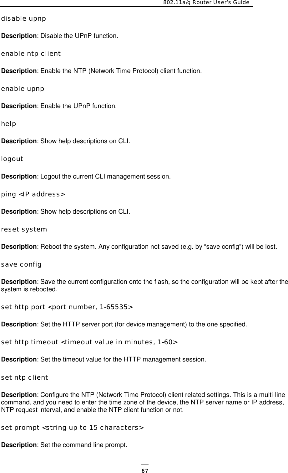 802.11a/g Router User’s Guide  disable upnp  Description: Disable the UPnP function.  enable ntp client  Description: Enable the NTP (Network Time Protocol) client function.  enable upnp  Description: Enable the UPnP function.  help  Description: Show help descriptions on CLI.  logout  Description: Logout the current CLI management session.  ping &lt;IP address&gt;  Description: Show help descriptions on CLI.  reset system  Description: Reboot the system. Any configuration not saved (e.g. by “save config”) will be lost.  save config  Description: Save the current configuration onto the flash, so the configuration will be kept after the system is rebooted.  set http port &lt;port number, 1-65535&gt;  Description: Set the HTTP server port (for device management) to the one specified.  set http timeout &lt;timeout value in minutes, 1-60&gt;  Description: Set the timeout value for the HTTP management session.  set ntp client  Description: Configure the NTP (Network Time Protocol) client related settings. This is a multi-line command, and you need to enter the time zone of the device, the NTP server name or IP address, NTP request interval, and enable the NTP client function or not.   set prompt &lt;string up to 15 characters&gt;  Description: Set the command line prompt.  67