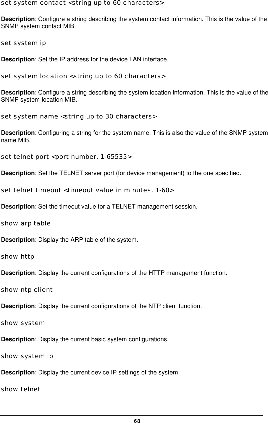  set system contact &lt;string up to 60 characters&gt;  Description: Configure a string describing the system contact information. This is the value of the SNMP system contact MIB.  set system ip  Description: Set the IP address for the device LAN interface.  set system location &lt;string up to 60 characters&gt;  Description: Configure a string describing the system location information. This is the value of the SNMP system location MIB.  set system name &lt;string up to 30 characters&gt;  Description: Configuring a string for the system name. This is also the value of the SNMP system name MIB.  set telnet port &lt;port number, 1-65535&gt;  Description: Set the TELNET server port (for device management) to the one specified.  set telnet timeout &lt;timeout value in minutes, 1-60&gt;  Description: Set the timeout value for a TELNET management session.  show arp table  Description: Display the ARP table of the system.  show http  Description: Display the current configurations of the HTTP management function.  show ntp client  Description: Display the current configurations of the NTP client function.  show system  Description: Display the current basic system configurations.  show system ip  Description: Display the current device IP settings of the system.  show telnet   68