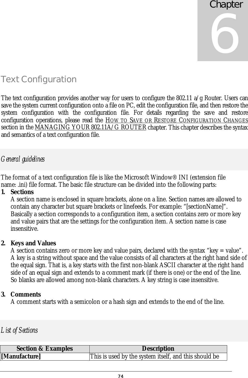 Text Configuration The text configuration provides another way for users to configure the 802.11 a/g Router. Users can save the system current configuration onto a file on PC, edit the configuration file, and then restore the system configuration with the configuration file. For details regarding the save and restore configuration operations, please read the HOW TO SAVE OR RESTORE CONFIGURATION CHANGES section in the MANAGING YOUR 802.11A/G ROUTER chapter. This chapter describes the syntax and semantics of a text configuration file. General guidelines The format of a text configuration file is like the Microsoft Window® INI (extension file name: .ini) file format. The basic file structure can be divided into the following parts: 1. Sections A section name is enclosed in square brackets, alone on a line. Section names are allowed to contain any character but square brackets or linefeeds. For example: “[sectionName]”. Basically a section corresponds to a configuration item, a section contains zero or more key and value pairs that are the settings for the configuration item. A section name is case insensitive.  2.  Keys and Values A section contains zero or more key and value pairs, declared with the syntax “key = value”. A key is a string without space and the value consists of all characters at the right hand side of the equal sign. That is, a key starts with the first non-blank ASCII character at the right hand side of an equal sign and extends to a comment mark (if there is one) or the end of the line. So blanks are allowed among non-blank characters. A key string is case insensitive.  3. Comments A comment starts with a semicolon or a hash sign and extends to the end of the line.  List of Sections Section &amp; Examples  Description [Manufacture] This is used by the system itself, and this should be Chapter 6  74