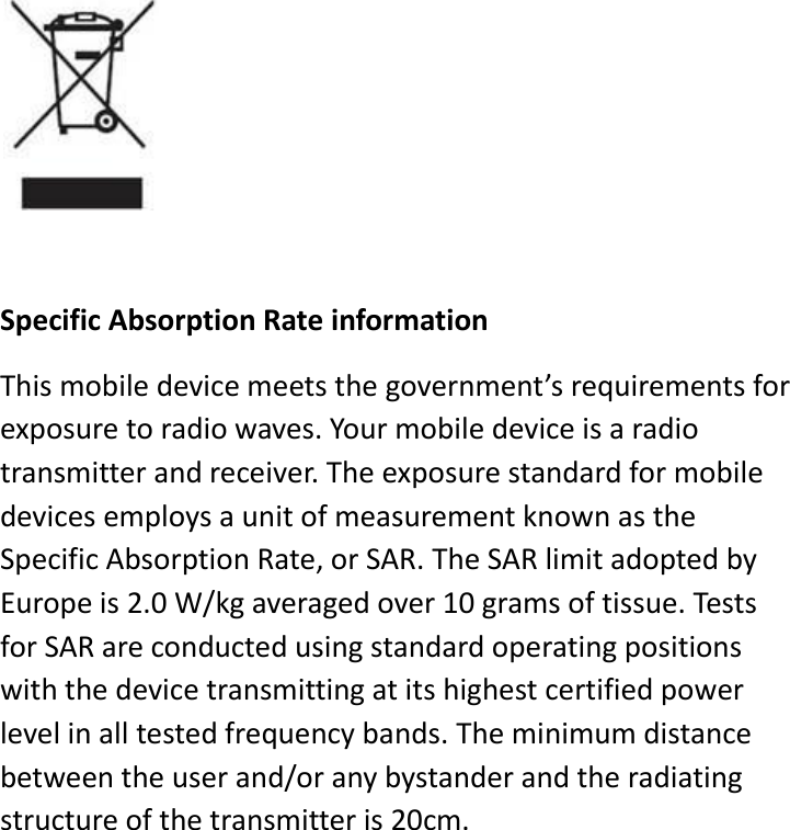     Specific Absorption Rate information This mobile device meets the government’s requirements for exposure to radio waves. Your mobile device is a radio transmitter and receiver. The exposure standard for mobile devices employs a unit of measurement known as the Specific Absorption Rate, or SAR. The SAR limit adopted by Europe is 2.0 W/kg averaged over 10 grams of tissue. Tests for SAR are conducted using standard operating positions with the device transmitting at its highest certified power level in all tested frequency bands. The minimum distance between the user and/or any bystander and the radiating structure of the transmitter is 20cm.      