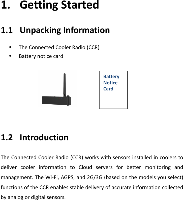   1. Getting Started 1.1 Unpacking Information  The Connected Cooler Radio (CCR)  Battery notice card        1.2 Introduction The Connected Cooler Radio (CCR) works with sensors installed in coolers to deliver  cooler  information  to  Cloud  servers  for  better  monitoring  and management. The Wi-Fi, AGPS, and 2G/3G (based on the models you select) functions of the CCR enables stable delivery of accurate information collected by analog or digital sensors.          Battery Notice Card 