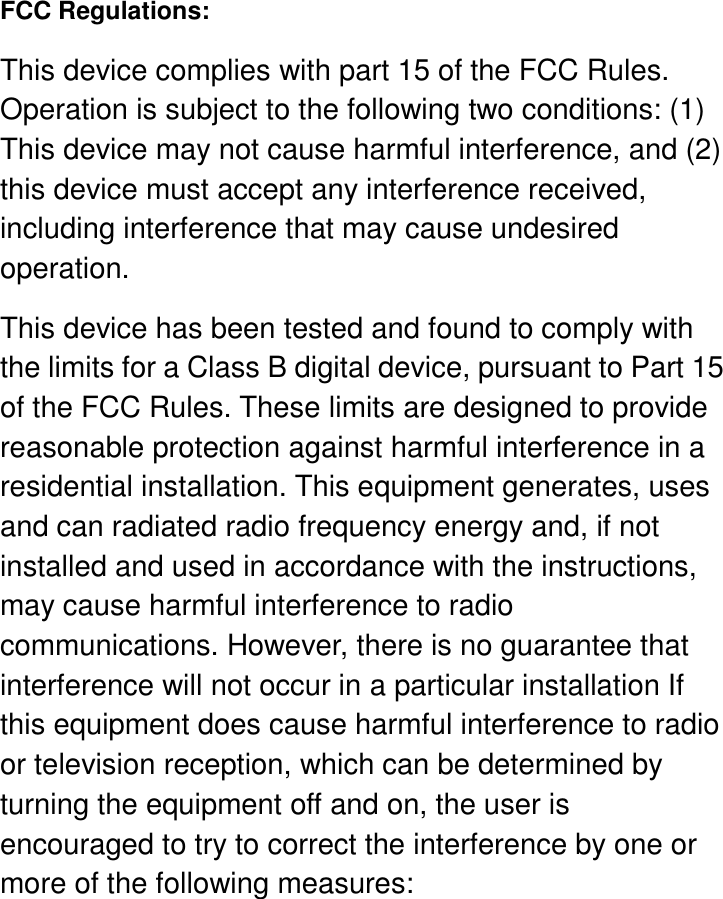      FCC Regulations: This device complies with part 15 of the FCC Rules. Operation is subject to the following two conditions: (1) This device may not cause harmful interference, and (2) this device must accept any interference received, including interference that may cause undesired operation. This device has been tested and found to comply with the limits for a Class B digital device, pursuant to Part 15 of the FCC Rules. These limits are designed to provide reasonable protection against harmful interference in a residential installation. This equipment generates, uses and can radiated radio frequency energy and, if not installed and used in accordance with the instructions, may cause harmful interference to radio communications. However, there is no guarantee that interference will not occur in a particular installation If this equipment does cause harmful interference to radio or television reception, which can be determined by turning the equipment off and on, the user is encouraged to try to correct the interference by one or more of the following measures: 