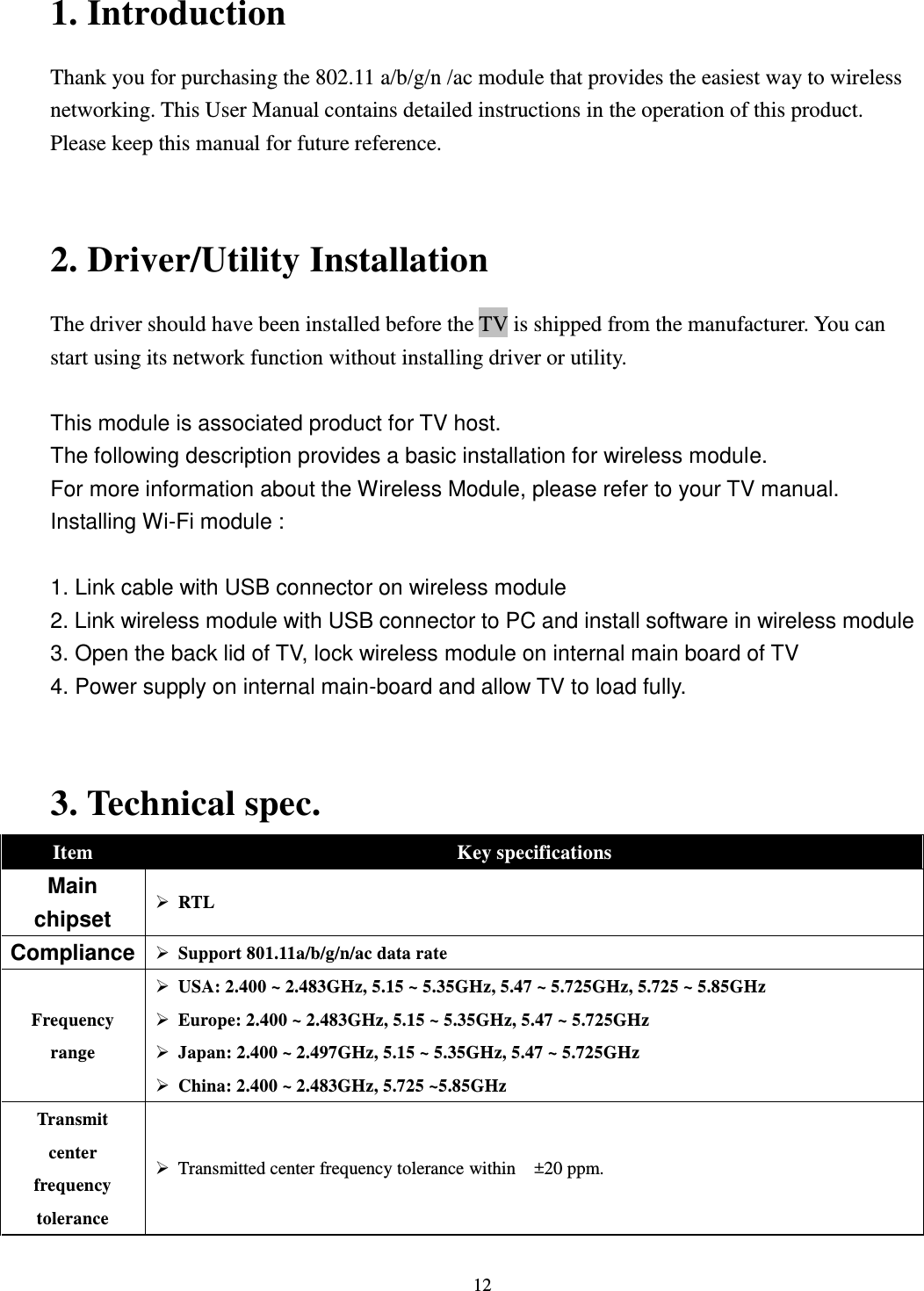  12 1. Introduction Thank you for purchasing the 802.11 a/b/g/n /ac module that provides the easiest way to wireless networking. This User Manual contains detailed instructions in the operation of this product. Please keep this manual for future reference.     2. Driver/Utility Installation   The driver should have been installed before the TV is shipped from the manufacturer. You can start using its network function without installing driver or utility.  This module is associated product for TV host. The following description provides a basic installation for wireless module. For more information about the Wireless Module, please refer to your TV manual. Installing Wi-Fi module :   1. Link cable with USB connector on wireless module 2. Link wireless module with USB connector to PC and install software in wireless module 3. Open the back lid of TV, lock wireless module on internal main board of TV 4. Power supply on internal main-board and allow TV to load fully.  3. Technical spec.   Item Key specifications Main chipset  RTL Compliance  Support 801.11a/b/g/n/ac data rate Frequency range  USA: 2.400 ~ 2.483GHz, 5.15 ~ 5.35GHz, 5.47 ~ 5.725GHz, 5.725 ~ 5.85GHz  Europe: 2.400 ~ 2.483GHz, 5.15 ~ 5.35GHz, 5.47 ~ 5.725GHz  Japan: 2.400 ~ 2.497GHz, 5.15 ~ 5.35GHz, 5.47 ~ 5.725GHz  China: 2.400 ~ 2.483GHz, 5.725 ~5.85GHz Transmit center frequency tolerance  Transmitted center frequency tolerance within    ±20 ppm. 