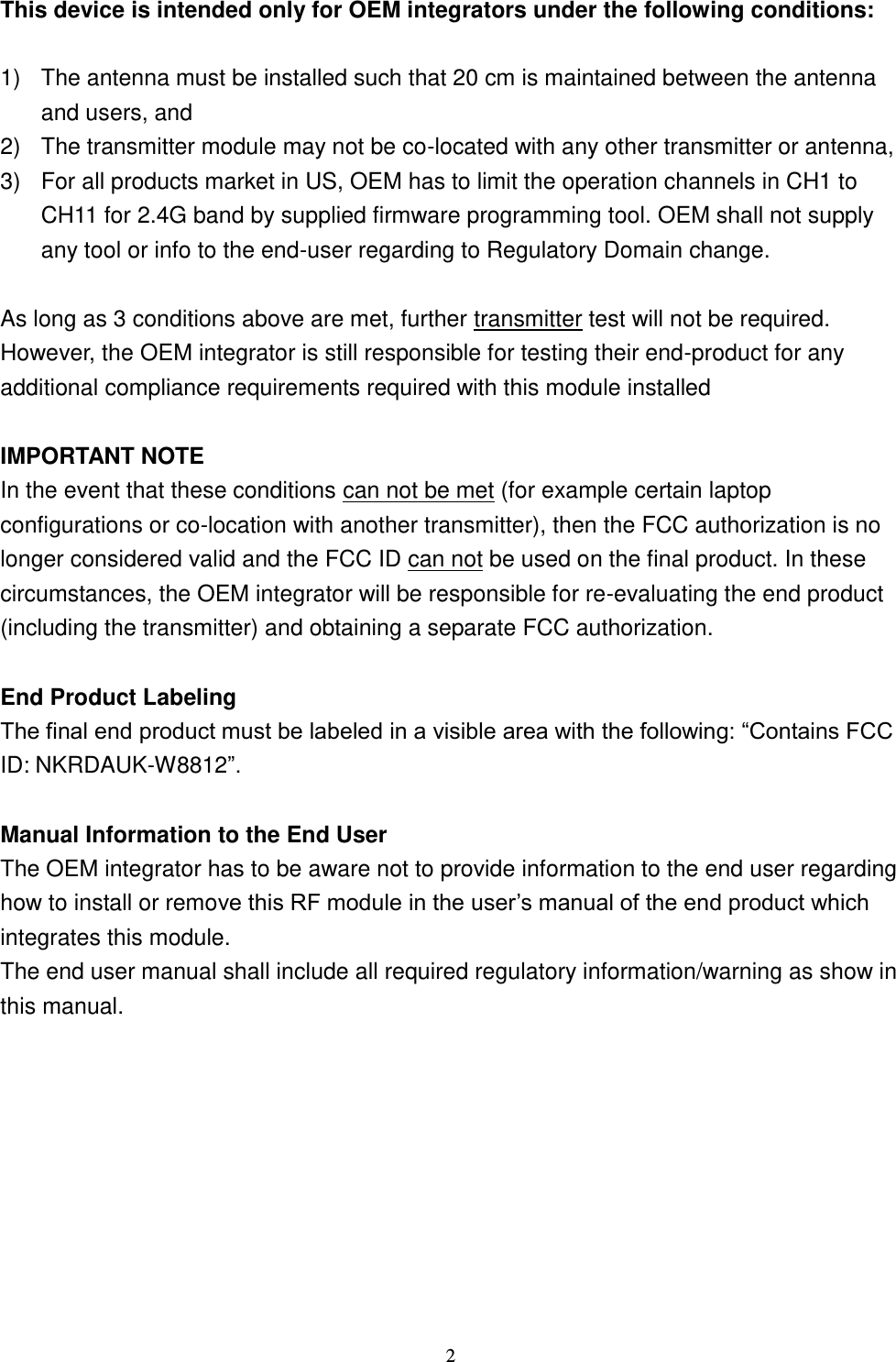  2 This device is intended only for OEM integrators under the following conditions:  1)  The antenna must be installed such that 20 cm is maintained between the antenna and users, and   2)  The transmitter module may not be co-located with any other transmitter or antenna,   3)  For all products market in US, OEM has to limit the operation channels in CH1 to CH11 for 2.4G band by supplied firmware programming tool. OEM shall not supply any tool or info to the end-user regarding to Regulatory Domain change.  As long as 3 conditions above are met, further transmitter test will not be required. However, the OEM integrator is still responsible for testing their end-product for any additional compliance requirements required with this module installed  IMPORTANT NOTE In the event that these conditions can not be met (for example certain laptop configurations or co-location with another transmitter), then the FCC authorization is no longer considered valid and the FCC ID can not be used on the final product. In these circumstances, the OEM integrator will be responsible for re-evaluating the end product (including the transmitter) and obtaining a separate FCC authorization.  End Product Labeling ID: NKRDAUK-W8812  Manual Information to the End User The OEM integrator has to be aware not to provide information to the end user regarding how to install or remointegrates this module. The end user manual shall include all required regulatory information/warning as show in this manual.   